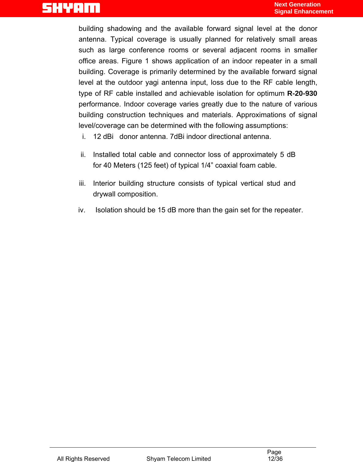                                                                                           Page All Rights Reserved                      Shyam Telecom Limited                                  12/36 Next Generation Signal Enhancementbuilding shadowing and the available forward signal level at the donor antenna. Typical coverage is usually planned for relatively small areas such as large conference rooms or several adjacent rooms in smaller office areas. Figure 1 shows application of an indoor repeater in a small building. Coverage is primarily determined by the available forward signal level at the outdoor yagi antenna input, loss due to the RF cable length, type of RF cable installed and achievable isolation for optimum R-20-930  performance. Indoor coverage varies greatly due to the nature of various building construction techniques and materials. Approximations of signal level/coverage can be determined with the following assumptions: i.  12 dBi   donor antenna. 7dBi indoor directional antenna. ii.  Installed total cable and connector loss of approximately 5 dB for 40 Meters (125 feet) of typical 1/4” coaxial foam cable. iii.  Interior building structure consists of typical vertical stud and drywall composition.        iv.     Isolation should be 15 dB more than the gain set for the repeater.                              