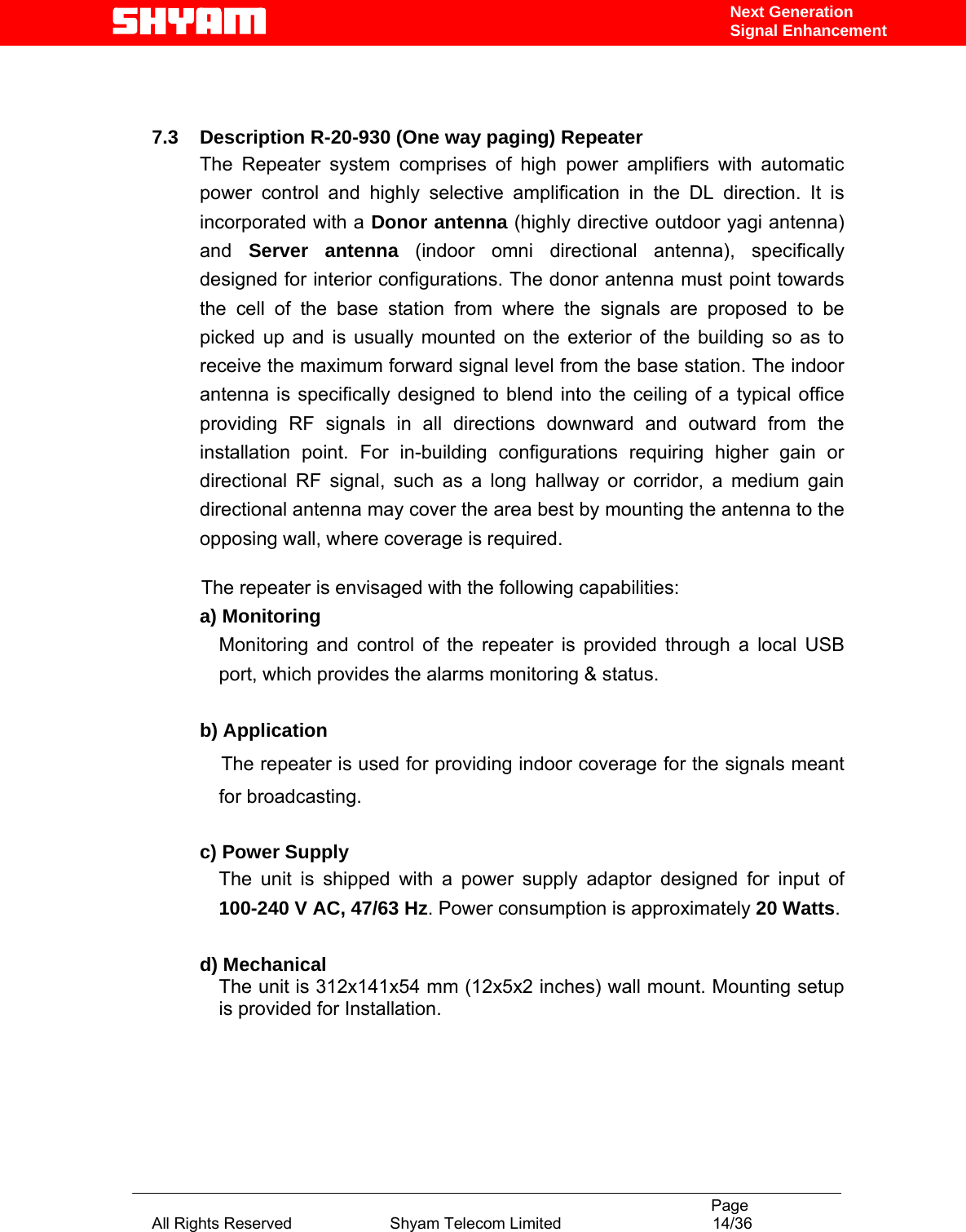                                                                                           Page All Rights Reserved                      Shyam Telecom Limited                                  14/36 Next Generation Signal Enhancement   7.3    Description R-20-930 (One way paging) Repeater  The Repeater system comprises of high power amplifiers with automatic power control and highly selective amplification in the DL direction. It is incorporated with a Donor antenna (highly directive outdoor yagi antenna) and  Server antenna (indoor omni directional antenna), specifically designed for interior configurations. The donor antenna must point towards the cell of the base station from where the signals are proposed to be picked up and is usually mounted on the exterior of the building so as to receive the maximum forward signal level from the base station. The indoor antenna is specifically designed to blend into the ceiling of a typical office providing RF signals in all directions downward and outward from the installation point. For in-building configurations requiring higher gain or directional RF signal, such as a long hallway or corridor, a medium gain directional antenna may cover the area best by mounting the antenna to the opposing wall, where coverage is required.                        The repeater is envisaged with the following capabilities:     a) Monitoring  Monitoring and control of the repeater is provided through a local USB port, which provides the alarms monitoring &amp; status.   b) Application     The repeater is used for providing indoor coverage for the signals meant for broadcasting.           c) Power Supply The unit is shipped with a power supply adaptor designed for input of 100-240 V AC, 47/63 Hz. Power consumption is approximately 20 Watts.  d) Mechanical The unit is 312x141x54 mm (12x5x2 inches) wall mount. Mounting setup is provided for Installation.       