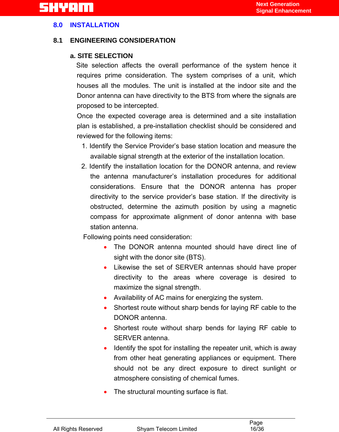                                                                                           Page All Rights Reserved                      Shyam Telecom Limited                                  16/36 Next Generation Signal Enhancement8.0    INSTALLATION  8.1    ENGINEERING CONSIDERATION  a. SITE SELECTION               Site selection affects the overall performance of the system hence it requires prime consideration. The system comprises of a unit, which houses all the modules. The unit is installed at the indoor site and the Donor antenna can have directivity to the BTS from where the signals are proposed to be intercepted.  Once the expected coverage area is determined and a site installation plan is established, a pre-installation checklist should be considered and reviewed for the following items:         1. Identify the Service Provider’s base station location and measure the available signal strength at the exterior of the installation location.       2. Identify the installation location for the DONOR antenna, and review the antenna manufacturer’s installation procedures for additional considerations. Ensure that the DONOR antenna has proper directivity to the service provider’s base station. If the directivity is obstructed, determine the azimuth position by using a magnetic compass for approximate alignment of donor antenna with base station antenna.                 Following points need consideration:  • The DONOR antenna mounted should have direct line of sight with the donor site (BTS).  • Likewise the set of SERVER antennas should have proper directivity to the areas where coverage is desired to maximize the signal strength. • Availability of AC mains for energizing the system. • Shortest route without sharp bends for laying RF cable to the DONOR antenna. • Shortest route without sharp bends for laying RF cable to SERVER antenna. • Identify the spot for installing the repeater unit, which is away from other heat generating appliances or equipment. There should not be any direct exposure to direct sunlight or atmosphere consisting of chemical fumes.  • The structural mounting surface is flat. 