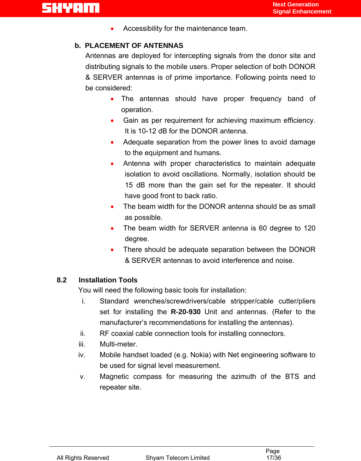                                                                                           Page All Rights Reserved                      Shyam Telecom Limited                                  17/36 Next Generation Signal Enhancement•  Accessibility for the maintenance team.  b.  PLACEMENT OF ANTENNAS  Antennas are deployed for intercepting signals from the donor site and distributing signals to the mobile users. Proper selection of both DONOR &amp; SERVER antennas is of prime importance. Following points need to be considered: • The antennas should have proper frequency band of operation. •  Gain as per requirement for achieving maximum efficiency. It is 10-12 dB for the DONOR antenna. •  Adequate separation from the power lines to avoid damage to the equipment and humans. •  Antenna with proper characteristics to maintain adequate isolation to avoid oscillations. Normally, isolation should be 15 dB more than the gain set for the repeater. It should have good front to back ratio.  •  The beam width for the DONOR antenna should be as small as possible.  •  The beam width for SERVER antenna is 60 degree to 120 degree. •  There should be adequate separation between the DONOR &amp; SERVER antennas to avoid interference and noise.   8.2      Installation Tools You will need the following basic tools for installation: i.  Standard wrenches/screwdrivers/cable stripper/cable cutter/pliers set for installing the R-20-930 Unit and antennas. (Refer to the manufacturer’s recommendations for installing the antennas).  ii.  RF coaxial cable connection tools for installing connectors. iii. Multi-meter. iv.  Mobile handset loaded (e.g. Nokia) with Net engineering software to be used for signal level measurement.   v.  Magnetic compass for measuring the azimuth of the BTS and repeater site. 