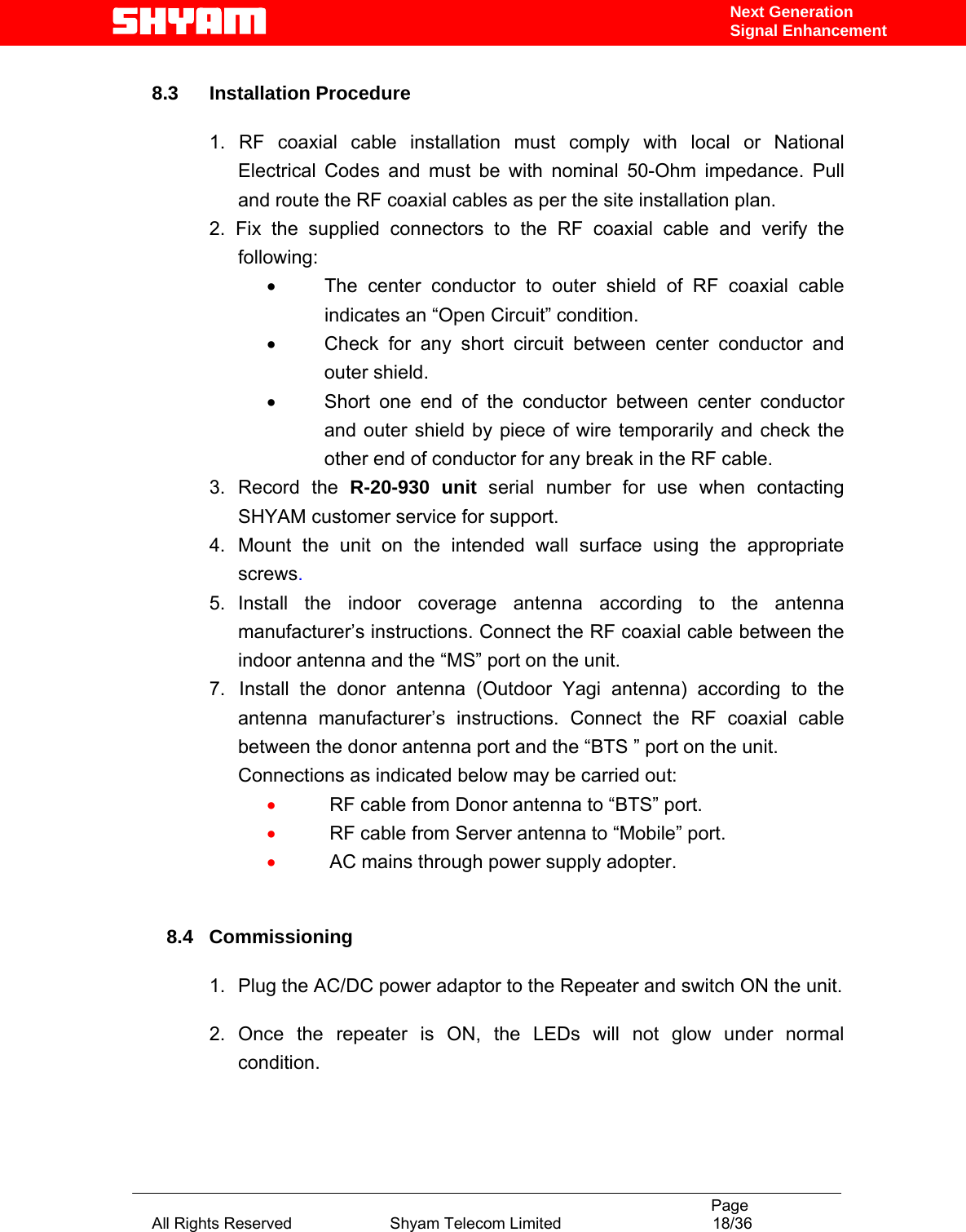                                                                                           Page All Rights Reserved                      Shyam Telecom Limited                                  18/36 Next Generation Signal Enhancement 8.3 Installation Procedure  1. RF coaxial cable installation must comply with local or National Electrical Codes and must be with nominal 50-Ohm impedance. Pull and route the RF coaxial cables as per the site installation plan. 2. Fix the supplied connectors to the RF coaxial cable and verify the following: •  The center conductor to outer shield of RF coaxial cable indicates an “Open Circuit” condition. •  Check for any short circuit between center conductor and outer shield. •  Short one end of the conductor between center conductor and outer shield by piece of wire temporarily and check the other end of conductor for any break in the RF cable.   3.  Record  the  R-20-930 unit serial number for use when contacting SHYAM customer service for support. 4.  Mount the unit on the intended wall surface using the appropriate screws. 5. Install the indoor coverage antenna according to the antenna manufacturer’s instructions. Connect the RF coaxial cable between the indoor antenna and the “MS” port on the unit. 7.   Install the donor antenna (Outdoor Yagi antenna) according to the antenna manufacturer’s instructions. Connect the RF coaxial cable between the donor antenna port and the “BTS ” port on the unit. Connections as indicated below may be carried out: •  RF cable from Donor antenna to “BTS” port.  •  RF cable from Server antenna to “Mobile” port. •  AC mains through power supply adopter.      8.4   Commissioning  1.  Plug the AC/DC power adaptor to the Repeater and switch ON the unit.  2.  Once the repeater is ON, the LEDs will not glow under normal condition.  