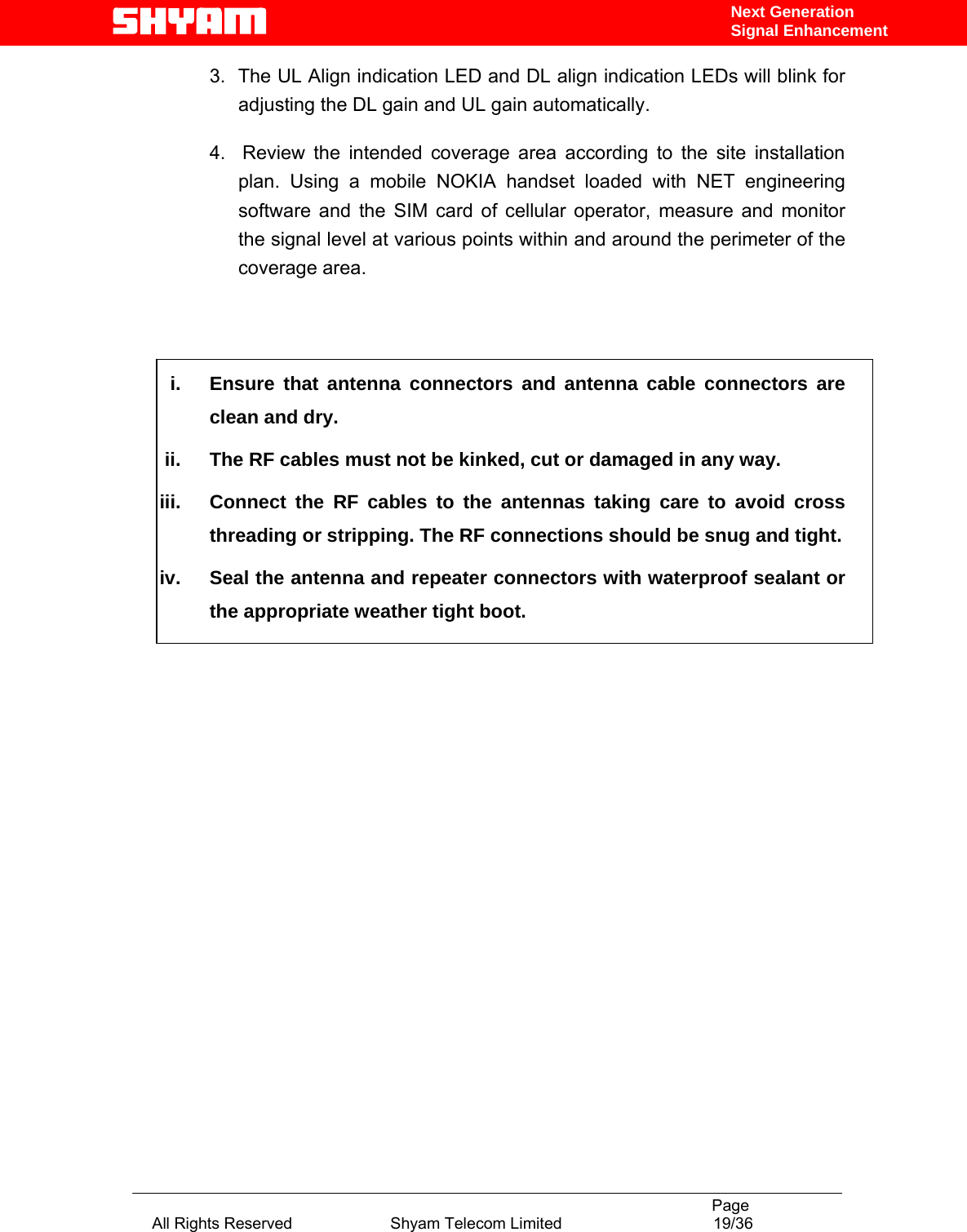                                                                                           Page All Rights Reserved                      Shyam Telecom Limited                                  19/36 Next Generation Signal Enhancement3.  The UL Align indication LED and DL align indication LEDs will blink for adjusting the DL gain and UL gain automatically.  4.  Review the intended coverage area according to the site installation plan. Using a mobile NOKIA handset loaded with NET engineering software and the SIM card of cellular operator, measure and monitor the signal level at various points within and around the perimeter of the coverage area.     i.  Ensure that antenna connectors and antenna cable connectors are clean and dry. ii.  The RF cables must not be kinked, cut or damaged in any way. iii.  Connect the RF cables to the antennas taking care to avoid cross threading or stripping. The RF connections should be snug and tight. iv.  Seal the antenna and repeater connectors with waterproof sealant or the appropriate weather tight boot.                         