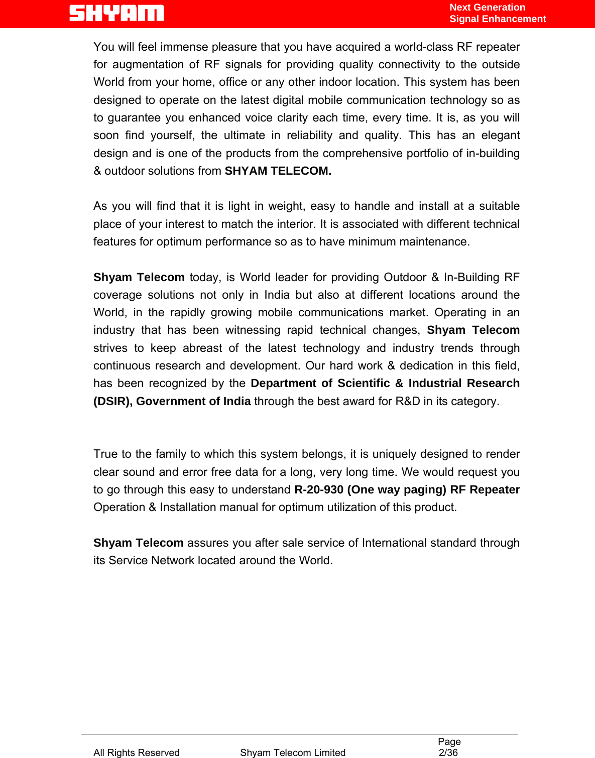                                                                                           Page All Rights Reserved                      Shyam Telecom Limited                                  2/36 Next Generation Signal EnhancementYou will feel immense pleasure that you have acquired a world-class RF repeater for augmentation of RF signals for providing quality connectivity to the outside World from your home, office or any other indoor location. This system has been designed to operate on the latest digital mobile communication technology so as to guarantee you enhanced voice clarity each time, every time. It is, as you will soon find yourself, the ultimate in reliability and quality. This has an elegant design and is one of the products from the comprehensive portfolio of in-building &amp; outdoor solutions from SHYAM TELECOM.   As you will find that it is light in weight, easy to handle and install at a suitable place of your interest to match the interior. It is associated with different technical features for optimum performance so as to have minimum maintenance.    Shyam Telecom today, is World leader for providing Outdoor &amp; In-Building RF coverage solutions not only in India but also at different locations around the World, in the rapidly growing mobile communications market. Operating in an industry that has been witnessing rapid technical changes, Shyam Telecom strives to keep abreast of the latest technology and industry trends through continuous research and development. Our hard work &amp; dedication in this field, has been recognized by the Department of Scientific &amp; Industrial Research (DSIR), Government of India through the best award for R&amp;D in its category.    True to the family to which this system belongs, it is uniquely designed to render clear sound and error free data for a long, very long time. We would request you to go through this easy to understand R-20-930 (One way paging) RF Repeater Operation &amp; Installation manual for optimum utilization of this product.  Shyam Telecom assures you after sale service of International standard through its Service Network located around the World.         