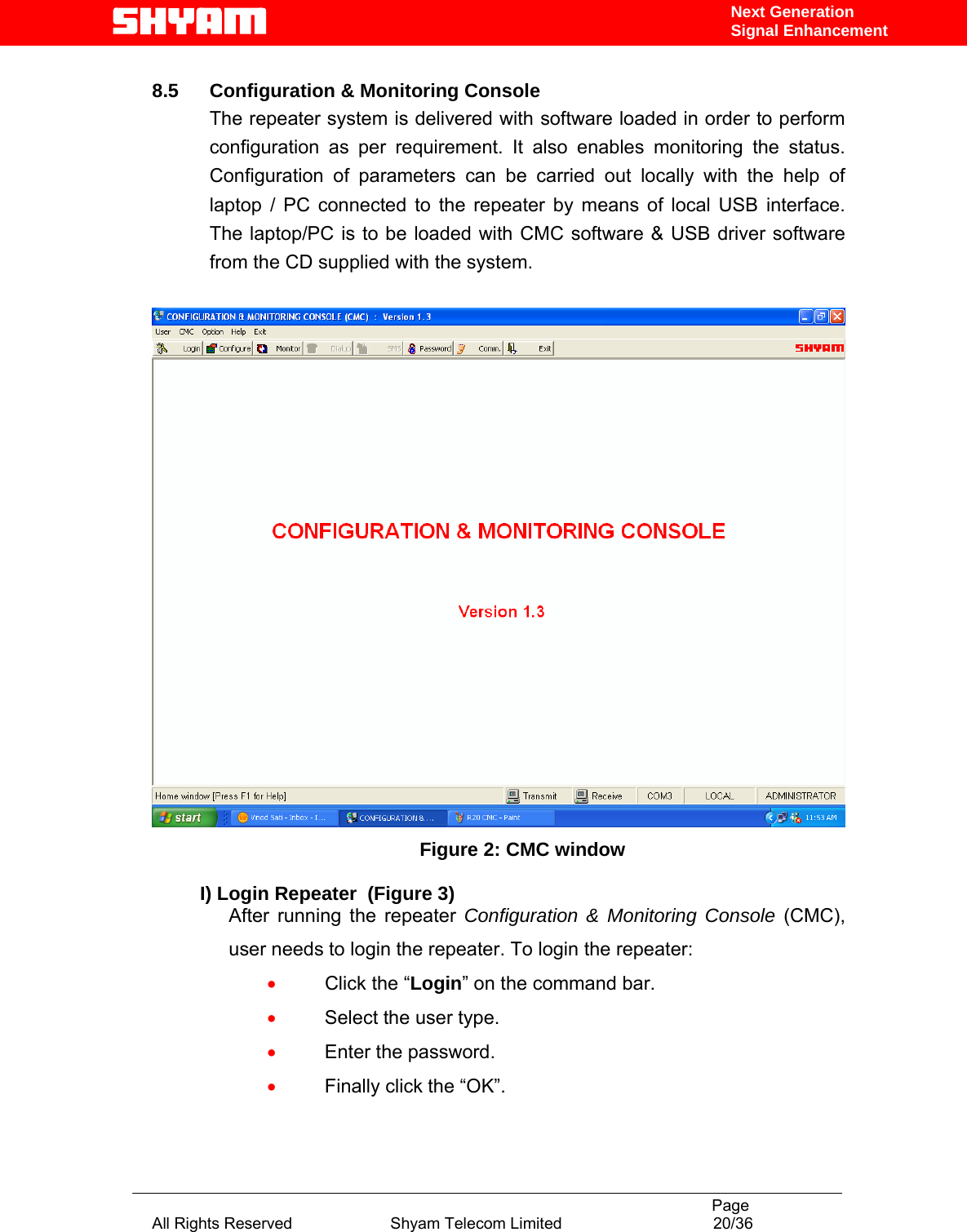                                                                                           Page All Rights Reserved                      Shyam Telecom Limited                                  20/36 Next Generation Signal Enhancement 8.5  Configuration &amp; Monitoring Console The repeater system is delivered with software loaded in order to perform configuration as per requirement. It also enables monitoring the status. Configuration of parameters can be carried out locally with the help of laptop / PC connected to the repeater by means of local USB interface. The laptop/PC is to be loaded with CMC software &amp; USB driver software from the CD supplied with the system.     Figure 2: CMC window  I) Login Repeater  (Figure 3) After running the repeater Configuration &amp; Monitoring Console (CMC), user needs to login the repeater. To login the repeater: • Click the “Login” on the command bar. • Select the user type. • Enter the password. • Finally click the “OK”. 