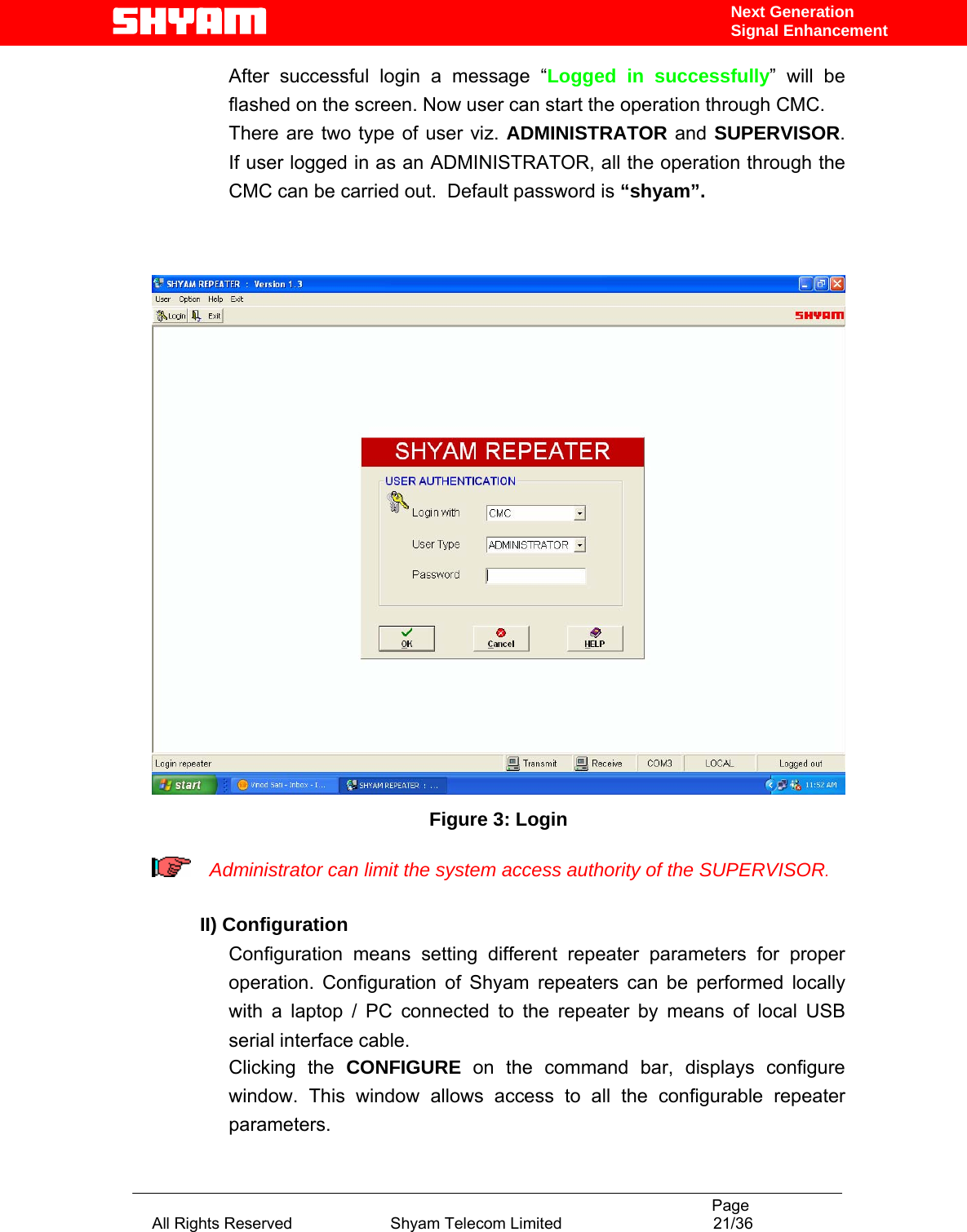                                                                                           Page All Rights Reserved                      Shyam Telecom Limited                                  21/36 Next Generation Signal EnhancementAfter successful login a message “Logged in successfully” will be flashed on the screen. Now user can start the operation through CMC. There are two type of user viz. ADMINISTRATOR and SUPERVISOR.  If user logged in as an ADMINISTRATOR, all the operation through the CMC can be carried out.  Default password is “shyam”.    Figure 3: Login   Administrator can limit the system access authority of the SUPERVISOR.  II) Configuration     Configuration means setting different repeater parameters for proper operation. Configuration of Shyam repeaters can be performed locally with a laptop / PC connected to the repeater by means of local USB serial interface cable.  Clicking the CONFIGURE on the command bar, displays configure window. This window allows access to all the configurable repeater parameters.  