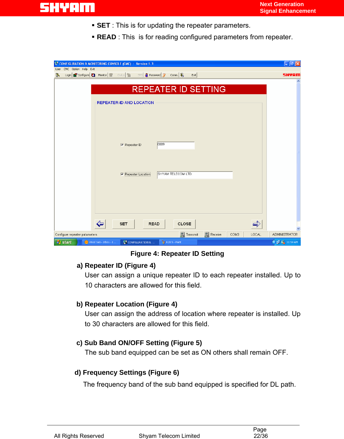                                                                                           Page All Rights Reserved                      Shyam Telecom Limited                                  22/36 Next Generation Signal Enhancement  SET : This is for updating the repeater parameters.     READ : This  is for reading configured parameters from repeater.    Figure 4: Repeater ID Setting             a) Repeater ID (Figure 4) User can assign a unique repeater ID to each repeater installed. Up to 10 characters are allowed for this field.      b) Repeater Location (Figure 4) User can assign the address of location where repeater is installed. Up to 30 characters are allowed for this field.      c) Sub Band ON/OFF Setting (Figure 5) The sub band equipped can be set as ON others shall remain OFF.   d) Frequency Settings (Figure 6)                    The frequency band of the sub band equipped is specified for DL path.               