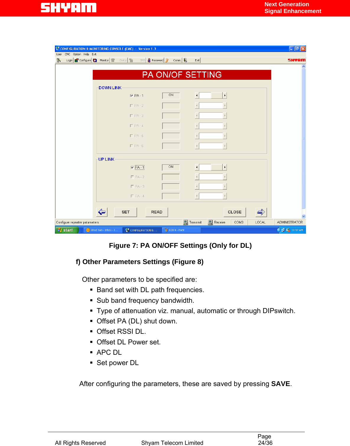                                                                                           Page All Rights Reserved                      Shyam Telecom Limited                                  24/36 Next Generation Signal Enhancement     Figure 7: PA ON/OFF Settings (Only for DL)  f) Other Parameters Settings (Figure 8)                                Other parameters to be specified are:   Band set with DL path frequencies.   Sub band frequency bandwidth.   Type of attenuation viz. manual, automatic or through DIPswitch.   Offset PA (DL) shut down.  Offset RSSI DL.   Offset DL Power set.  APC DL  Set power DL  After configuring the parameters, these are saved by pressing SAVE.   