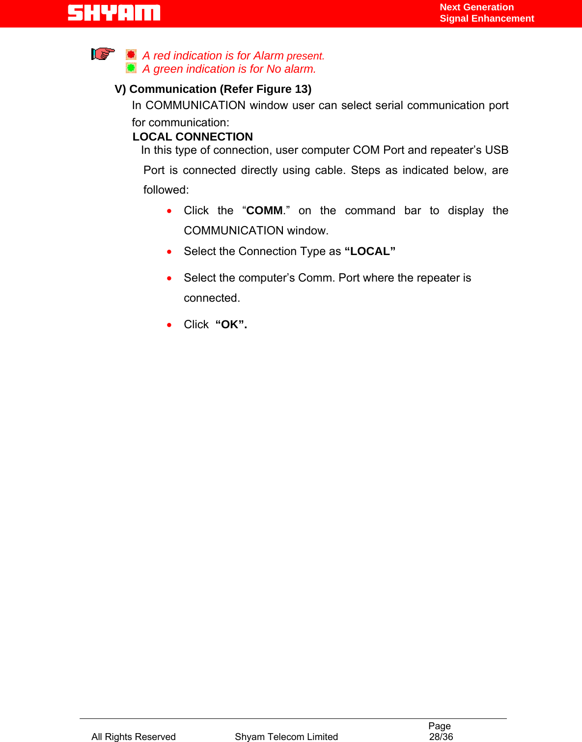                                                                                           Page All Rights Reserved                      Shyam Telecom Limited                                  28/36 Next Generation Signal Enhancement    A red indication is for Alarm present.   A green indication is for No alarm.  V) Communication (Refer Figure 13) In COMMUNICATION window user can select serial communication port for communication:   LOCAL CONNECTION  In this type of connection, user computer COM Port and repeater’s USB   Port is connected directly using cable. Steps as indicated below, are followed:  • Click the “COMM.” on the command bar to display the COMMUNICATION window. • Select the Connection Type as “LOCAL” • Select the computer’s Comm. Port where the repeater is connected. • Click  “OK”.             