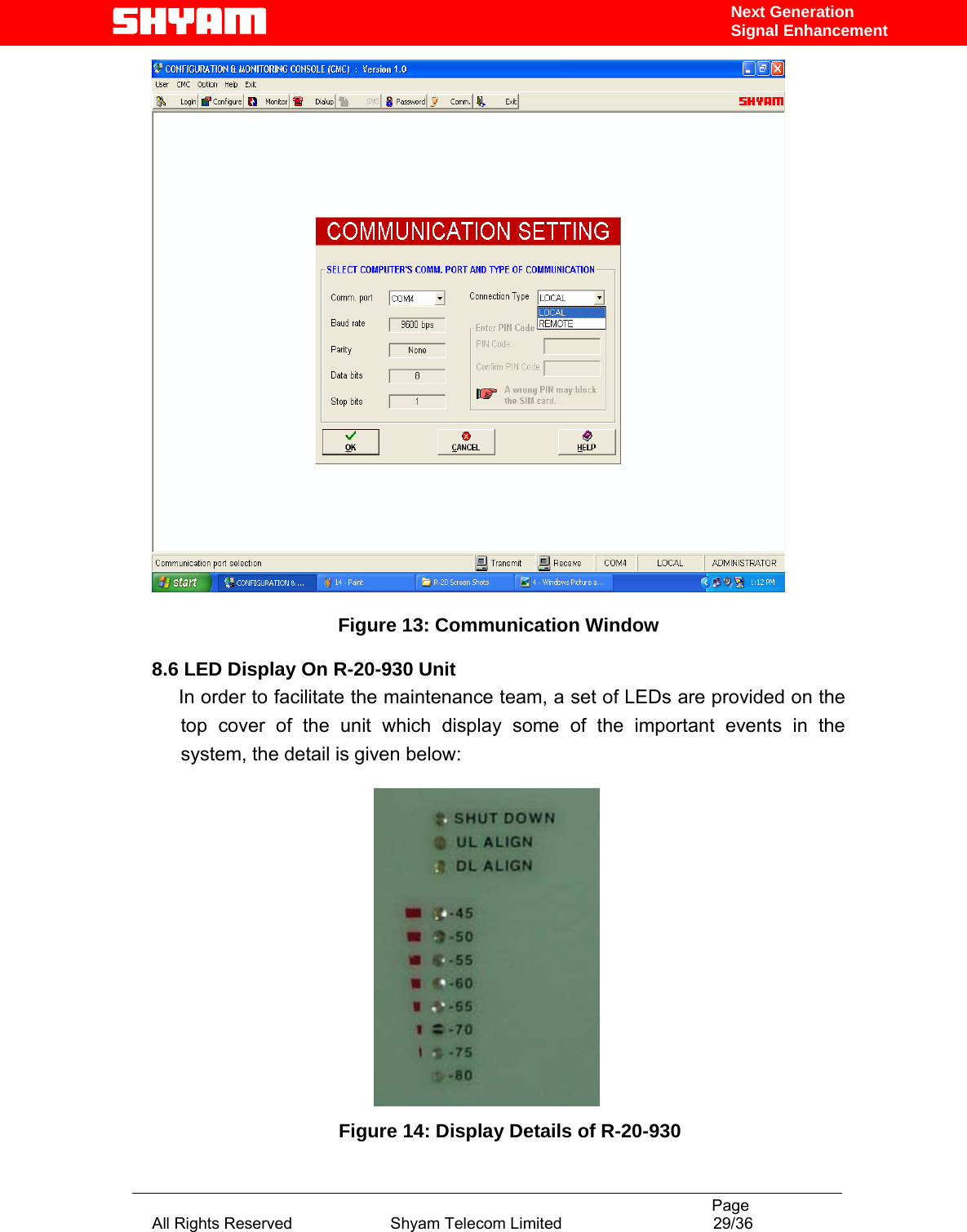                                                                                           Page All Rights Reserved                      Shyam Telecom Limited                                  29/36 Next Generation Signal Enhancement  Figure 13: Communication Window  8.6 LED Display On R-20-930 Unit      In order to facilitate the maintenance team, a set of LEDs are provided on the top cover of the unit which display some of the important events in the system, the detail is given below:                                                    Figure 14: Display Details of R-20-930 