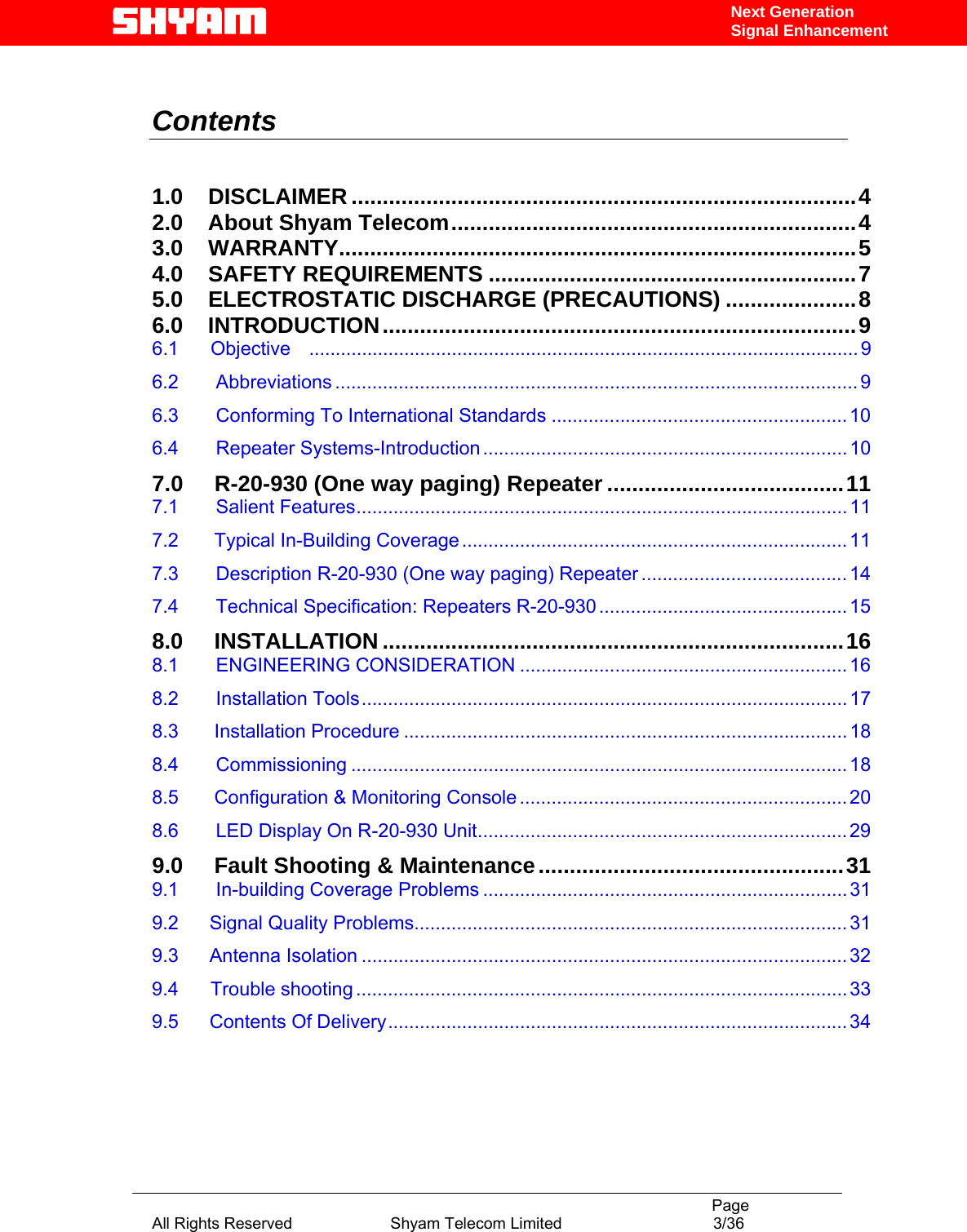                                                                                           Page All Rights Reserved                      Shyam Telecom Limited                                  3/36 Next Generation Signal Enhancement  Contents    1.0    DISCLAIMER .................................................................................4 2.0    About Shyam Telecom.................................................................4 3.0    WARRANTY...................................................................................5 4.0    SAFETY REQUIREMENTS ...........................................................7 5.0    ELECTROSTATIC DISCHARGE (PRECAUTIONS) .....................8 6.0    INTRODUCTION............................................................................9 6.1      Objective    ........................................................................................................ 9 6.2       Abbreviations ................................................................................................... 9 6.3       Conforming To International Standards ........................................................ 10 6.4       Repeater Systems-Introduction .....................................................................10 7.0  R-20-930 (One way paging) Repeater ......................................11 7.1       Salient Features.............................................................................................11 7.2  Typical In-Building Coverage .........................................................................11 7.3       Description R-20-930 (One way paging) Repeater .......................................14 7.4       Technical Specification: Repeaters R-20-930 ............................................... 15 8.0     INSTALLATION ..........................................................................16 8.1       ENGINEERING CONSIDERATION ..............................................................16 8.2       Installation Tools............................................................................................17 8.3  Installation Procedure ....................................................................................18 8.4       Commissioning ..............................................................................................18 8.5  Configuration &amp; Monitoring Console ..............................................................20 8.6       LED Display On R-20-930 Unit......................................................................29 9.0     Fault Shooting &amp; Maintenance.................................................31 9.1       In-building Coverage Problems .....................................................................31 9.2 Signal Quality Problems..................................................................................31 9.3 Antenna Isolation ............................................................................................32 9.4      Trouble shooting .............................................................................................33 9.5 Contents Of Delivery.......................................................................................34    