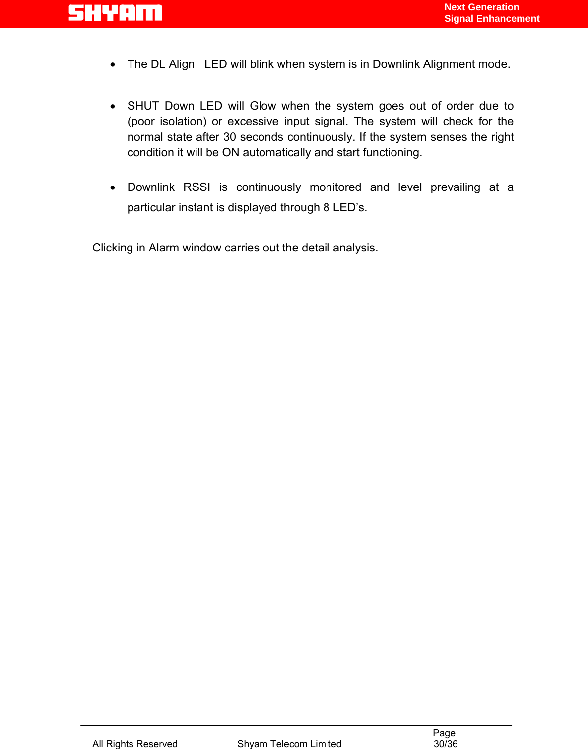                                                                                           Page All Rights Reserved                      Shyam Telecom Limited                                  30/36 Next Generation Signal Enhancement •  The DL Align   LED will blink when system is in Downlink Alignment mode.  •  SHUT Down LED will Glow when the system goes out of order due to (poor isolation) or excessive input signal. The system will check for the normal state after 30 seconds continuously. If the system senses the right condition it will be ON automatically and start functioning.  •  Downlink RSSI is continuously monitored and level prevailing at a particular instant is displayed through 8 LED’s.  Clicking in Alarm window carries out the detail analysis.                