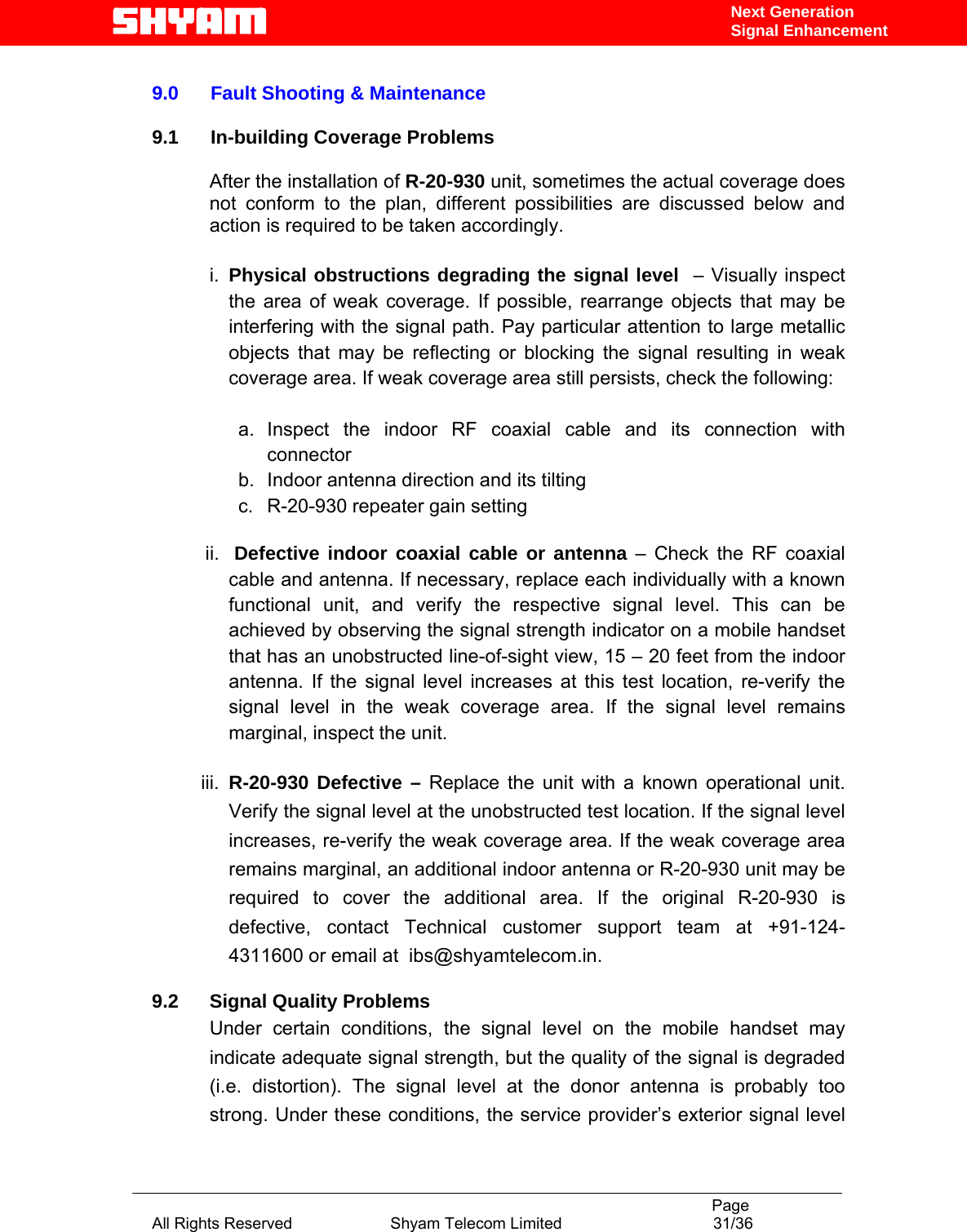                                                                                           Page All Rights Reserved                      Shyam Telecom Limited                                  31/36 Next Generation Signal Enhancement 9.0      Fault Shooting &amp; Maintenance              9.1      In-building Coverage Problems  After the installation of R-20-930 unit, sometimes the actual coverage does not conform to the plan, different possibilities are discussed below and action is required to be taken accordingly.  i.  Physical obstructions degrading the signal level  – Visually inspect the area of weak coverage. If possible, rearrange objects that may be interfering with the signal path. Pay particular attention to large metallic objects that may be reflecting or blocking the signal resulting in weak coverage area. If weak coverage area still persists, check the following:  a. Inspect the indoor RF coaxial cable and its connection with connector b.  Indoor antenna direction and its tilting c.  R-20-930 repeater gain setting    ii.   Defective indoor coaxial cable or antenna – Check the RF coaxial cable and antenna. If necessary, replace each individually with a known functional unit, and verify the respective signal level. This can be achieved by observing the signal strength indicator on a mobile handset that has an unobstructed line-of-sight view, 15 – 20 feet from the indoor antenna. If the signal level increases at this test location, re-verify the signal level in the weak coverage area. If the signal level remains marginal, inspect the unit.  iii.  R-20-930 Defective – Replace the unit with a known operational unit. Verify the signal level at the unobstructed test location. If the signal level increases, re-verify the weak coverage area. If the weak coverage area remains marginal, an additional indoor antenna or R-20-930 unit may be required to cover the additional area. If the original R-20-930 is defective, contact Technical customer support team at +91-124-4311600 or email at  ibs@shyamtelecom.in.   9.2 Signal Quality Problems Under certain conditions, the signal level on the mobile handset may indicate adequate signal strength, but the quality of the signal is degraded (i.e. distortion). The signal level at the donor antenna is probably too strong. Under these conditions, the service provider’s exterior signal level 