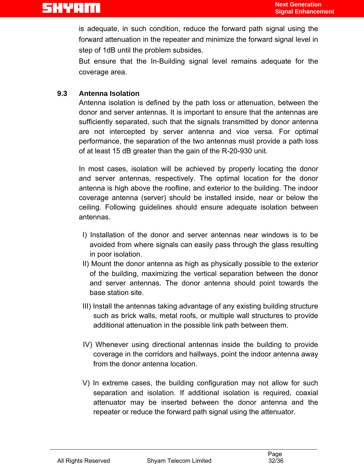                                                                                           Page All Rights Reserved                      Shyam Telecom Limited                                  32/36 Next Generation Signal Enhancementis adequate, in such condition, reduce the forward path signal using the forward attenuation in the repeater and minimize the forward signal level in step of 1dB until the problem subsides. But ensure that the In-Building signal level remains adequate for the coverage area.  9.3 Antenna Isolation Antenna isolation is defined by the path loss or attenuation, between the donor and server antennas. It is important to ensure that the antennas are sufficiently separated, such that the signals transmitted by donor antenna are not intercepted by server antenna and vice versa. For optimal performance, the separation of the two antennas must provide a path loss of at least 15 dB greater than the gain of the R-20-930 unit.   In most cases, isolation will be achieved by properly locating the donor and server antennas, respectively. The optimal location for the donor antenna is high above the roofline, and exterior to the building. The indoor coverage antenna (server) should be installed inside, near or below the ceiling. Following guidelines should ensure adequate isolation between antennas.  I) Installation of the donor and server antennas near windows is to be avoided from where signals can easily pass through the glass resulting in poor isolation. II) Mount the donor antenna as high as physically possible to the exterior of the building, maximizing the vertical separation between the donor and server antennas. The donor antenna should point towards the base station site. III) Install the antennas taking advantage of any existing building structure such as brick walls, metal roofs, or multiple wall structures to provide additional attenuation in the possible link path between them.     IV) Whenever using directional antennas inside the building to provide coverage in the corridors and hallways, point the indoor antenna away from the donor antenna location.  V) In extreme cases, the building configuration may not allow for such separation and isolation. If additional isolation is required, coaxial attenuator may be inserted between the donor antenna and the repeater or reduce the forward path signal using the attenuator.  