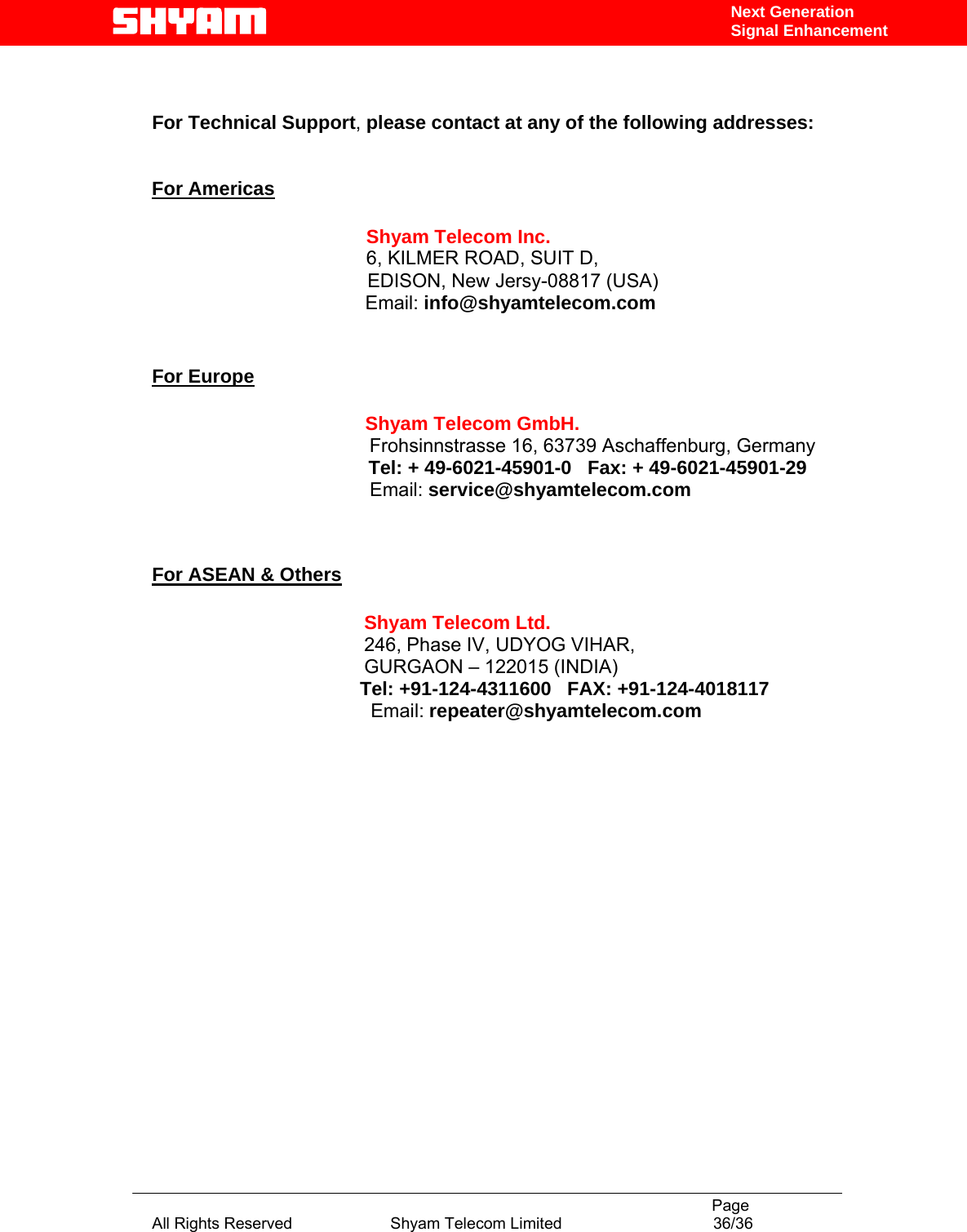                                                                                           Page All Rights Reserved                      Shyam Telecom Limited                                  36/36 Next Generation Signal Enhancement  For Technical Support, please contact at any of the following addresses:   For Americas                 Shyam Telecom Inc.                6, KILMER ROAD, SUIT D,                  EDISON, New Jersy-08817 (USA)                        Email: info@shyamtelecom.com   For Europe                        Shyam Telecom GmbH.                      Frohsinnstrasse 16, 63739 Aschaffenburg, Germany                    Tel: + 49-6021-45901-0   Fax: + 49-6021-45901-29                                    Email: service@shyamtelecom.com   For ASEAN &amp; Others             Shyam Telecom Ltd.            246, Phase IV, UDYOG VIHAR,                     GURGAON – 122015 (INDIA)                                        Tel: +91-124-4311600   FAX: +91-124-4018117                                          Email: repeater@shyamtelecom.com                  