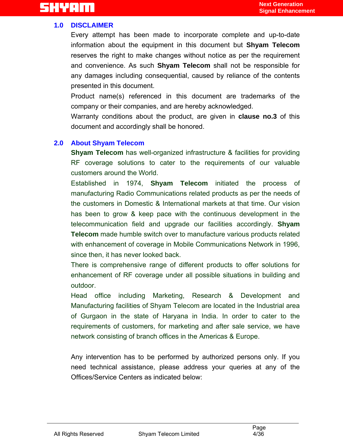                                                                                           Page All Rights Reserved                      Shyam Telecom Limited                                  4/36 Next Generation Signal Enhancement1.0    DISCLAIMER Every attempt has been made to incorporate complete and up-to-date information about the equipment in this document but Shyam Telecom reserves the right to make changes without notice as per the requirement and convenience. As such Shyam Telecom shall not be responsible for any damages including consequential, caused by reliance of the contents presented in this document. Product name(s) referenced in this document are trademarks of the company or their companies, and are hereby acknowledged.  Warranty conditions about the product, are given in clause no.3 of this document and accordingly shall be honored.  2.0    About Shyam Telecom  Shyam Telecom has well-organized infrastructure &amp; facilities for providing   RF coverage solutions to cater to the requirements of our valuable customers around the World. Established in 1974, Shyam Telecom initiated the process of manufacturing Radio Communications related products as per the needs of the customers in Domestic &amp; International markets at that time. Our vision has been to grow &amp; keep pace with the continuous development in the telecommunication field and upgrade our facilities accordingly. Shyam Telecom made humble switch over to manufacture various products related with enhancement of coverage in Mobile Communications Network in 1996, since then, it has never looked back. There is comprehensive range of different products to offer solutions for enhancement of RF coverage under all possible situations in building and outdoor.  Head office including Marketing, Research &amp; Development and Manufacturing facilities of Shyam Telecom are located in the Industrial area of Gurgaon in the state of Haryana in India. In order to cater to the requirements of customers, for marketing and after sale service, we have network consisting of branch offices in the Americas &amp; Europe.   Any intervention has to be performed by authorized persons only. If you need technical assistance, please address your queries at any of the Offices/Service Centers as indicated below:    