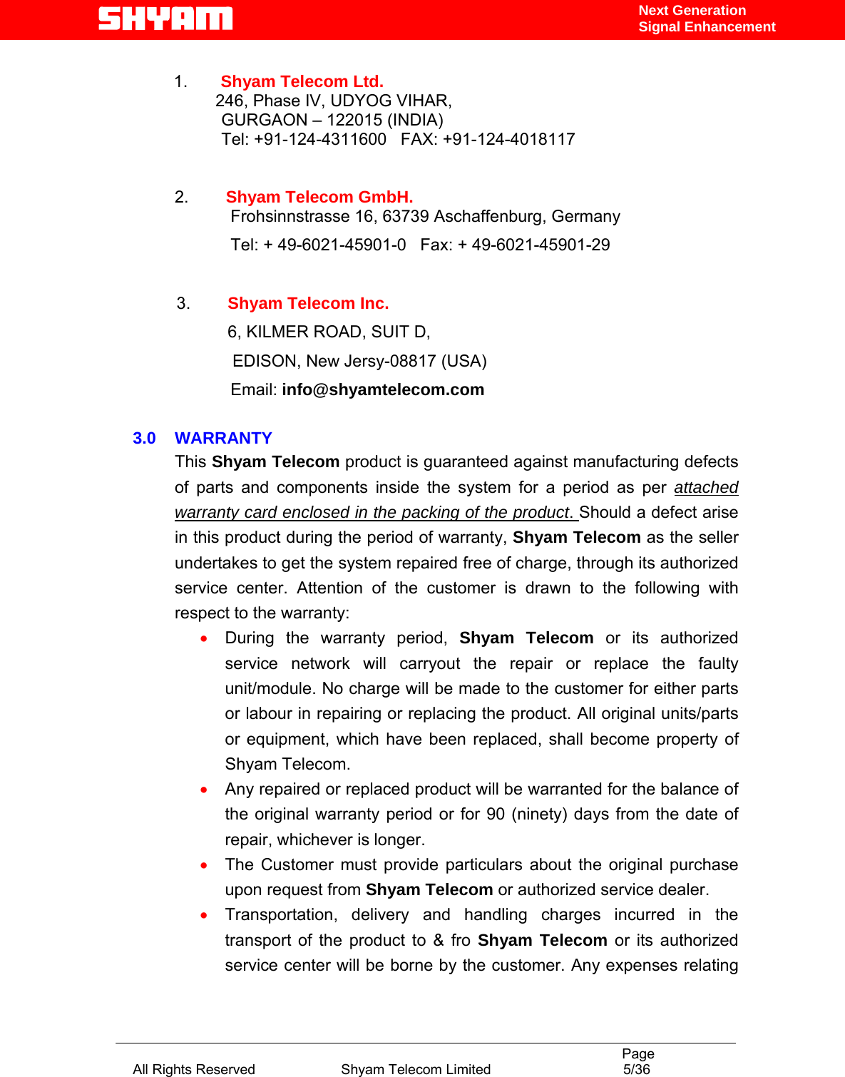                                                                                           Page All Rights Reserved                      Shyam Telecom Limited                                  5/36 Next Generation Signal Enhancement 1.  Shyam Telecom Ltd.          246, Phase IV, UDYOG VIHAR,                    GURGAON – 122015 (INDIA)                    Tel: +91-124-4311600   FAX: +91-124-4018117            2.        Shyam Telecom GmbH.                      Frohsinnstrasse 16, 63739 Aschaffenburg, Germany                      Tel: + 49-6021-45901-0   Fax: + 49-6021-45901-29      3.        Shyam Telecom Inc.                6, KILMER ROAD, SUIT D,                 EDISON, New Jersy-08817 (USA)                       Email: info@shyamtelecom.com  3.0    WARRANTY This Shyam Telecom product is guaranteed against manufacturing defects of parts and components inside the system for a period as per attached warranty card enclosed in the packing of the product. Should a defect arise in this product during the period of warranty, Shyam Telecom as the seller undertakes to get the system repaired free of charge, through its authorized service center. Attention of the customer is drawn to the following with respect to the warranty:  • During the warranty period, Shyam Telecom or its authorized service network will carryout the repair or replace the faulty unit/module. No charge will be made to the customer for either parts or labour in repairing or replacing the product. All original units/parts or equipment, which have been replaced, shall become property of Shyam Telecom. • Any repaired or replaced product will be warranted for the balance of the original warranty period or for 90 (ninety) days from the date of repair, whichever is longer. • The Customer must provide particulars about the original purchase upon request from Shyam Telecom or authorized service dealer. • Transportation, delivery and handling charges incurred in the transport of the product to &amp; fro Shyam Telecom or its authorized service center will be borne by the customer. Any expenses relating 