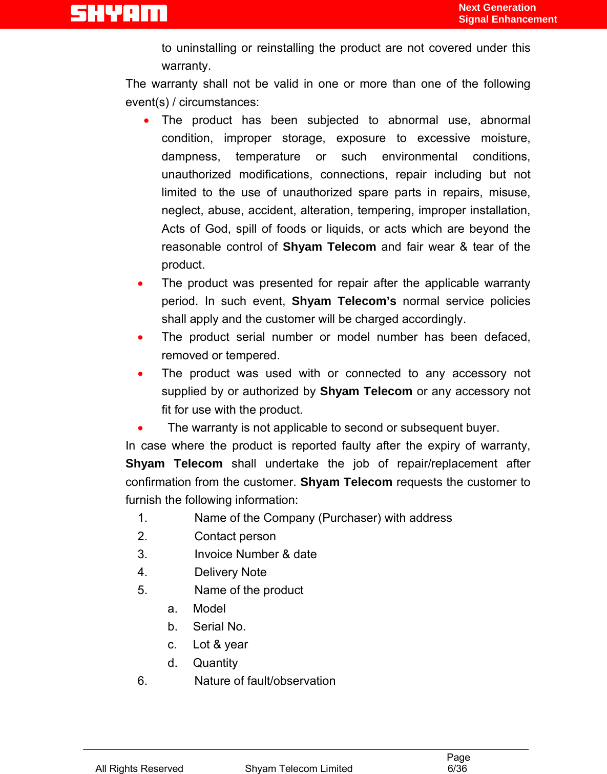                                                                                           Page All Rights Reserved                      Shyam Telecom Limited                                  6/36 Next Generation Signal Enhancementto uninstalling or reinstalling the product are not covered under this warranty. The warranty shall not be valid in one or more than one of the following event(s) / circumstances:  • The product has been subjected to abnormal use, abnormal condition, improper storage, exposure to excessive moisture, dampness, temperature or such environmental conditions, unauthorized modifications, connections, repair including but not limited to the use of unauthorized spare parts in repairs, misuse, neglect, abuse, accident, alteration, tempering, improper installation, Acts of God, spill of foods or liquids, or acts which are beyond the reasonable control of Shyam Telecom and fair wear &amp; tear of the product. • The product was presented for repair after the applicable warranty period. In such event, Shyam Telecom’s normal service policies shall apply and the customer will be charged accordingly. • The product serial number or model number has been defaced, removed or tempered. • The product was used with or connected to any accessory not supplied by or authorized by Shyam Telecom or any accessory not fit for use with the product. • The warranty is not applicable to second or subsequent buyer. In case where the product is reported faulty after the expiry of warranty, Shyam Telecom shall undertake the job of repair/replacement after confirmation from the customer. Shyam Telecom requests the customer to furnish the following information: 1.          Name of the Company (Purchaser) with address 2.          Contact person 3.          Invoice Number &amp; date 4.          Delivery Note 5.          Name of the product a.     Model b.     Serial No. c.     Lot &amp; year d.     Quantity 6.          Nature of fault/observation  