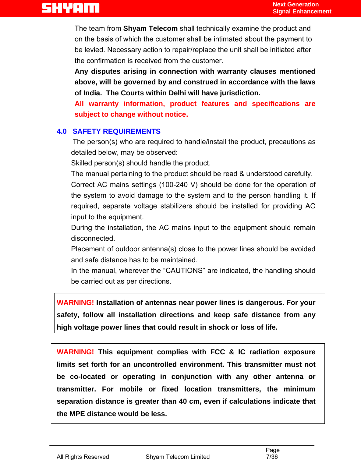                                                                                           Page All Rights Reserved                      Shyam Telecom Limited                                  7/36 Next Generation Signal EnhancementThe team from Shyam Telecom shall technically examine the product and on the basis of which the customer shall be intimated about the payment to be levied. Necessary action to repair/replace the unit shall be initiated after the confirmation is received from the customer.  Any disputes arising in connection with warranty clauses mentioned above, will be governed by and construed in accordance with the laws of India.  The Courts within Delhi will have jurisdiction. All warranty information, product features and specifications are subject to change without notice.   4.0   SAFETY REQUIREMENTS         The person(s) who are required to handle/install the product, precautions as detailed below, may be observed: Skilled person(s) should handle the product. The manual pertaining to the product should be read &amp; understood carefully. Correct AC mains settings (100-240 V) should be done for the operation of the system to avoid damage to the system and to the person handling it. If required, separate voltage stabilizers should be installed for providing AC input to the equipment.  During the installation, the AC mains input to the equipment should remain disconnected.   Placement of outdoor antenna(s) close to the power lines should be avoided and safe distance has to be maintained. In the manual, wherever the “CAUTIONS” are indicated, the handling should be carried out as per directions.  WARNING! Installation of antennas near power lines is dangerous. For your safety, follow all installation directions and keep safe distance from any high voltage power lines that could result in shock or loss of life.  WARNING! This equipment complies with FCC &amp; IC radiation exposure limits set forth for an uncontrolled environment. This transmitter must not be co-located or operating in conjunction with any other antenna or transmitter. For mobile or fixed location transmitters, the minimum separation distance is greater than 40 cm, even if calculations indicate that the MPE distance would be less. 