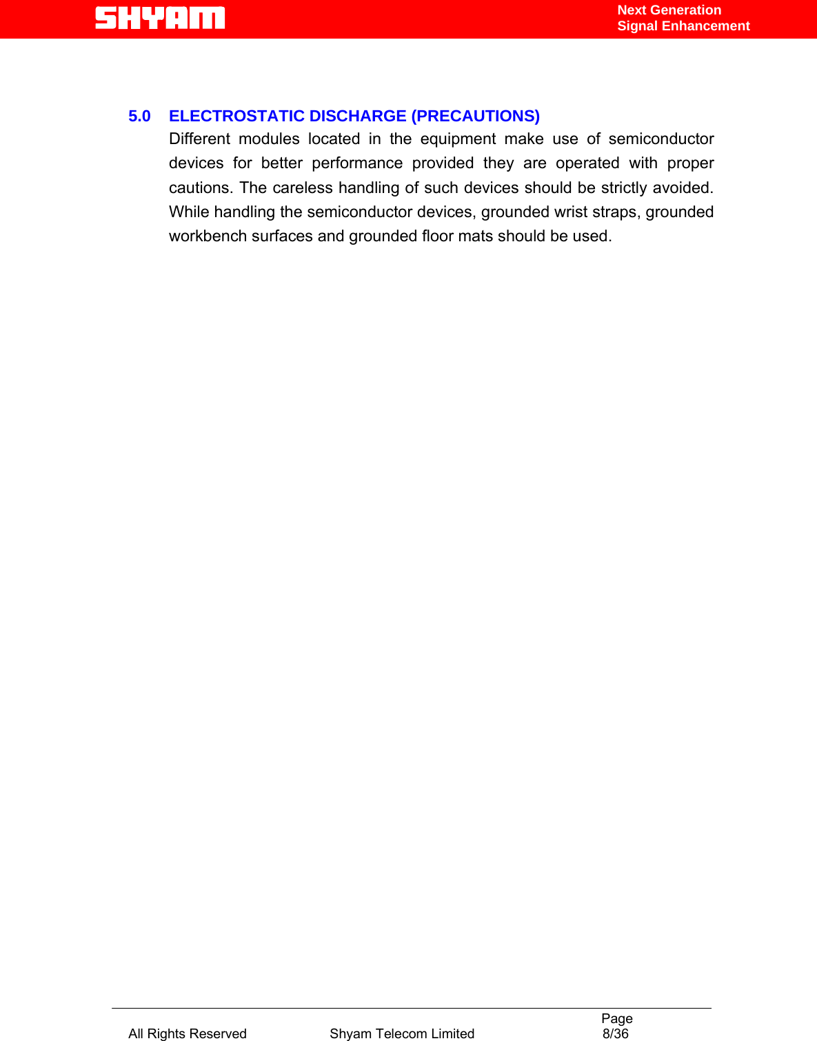                                                                                           Page All Rights Reserved                      Shyam Telecom Limited                                  8/36 Next Generation Signal Enhancement   5.0    ELECTROSTATIC DISCHARGE (PRECAUTIONS)  Different modules located in the equipment make use of semiconductor devices for better performance provided they are operated with proper cautions. The careless handling of such devices should be strictly avoided. While handling the semiconductor devices, grounded wrist straps, grounded workbench surfaces and grounded floor mats should be used.                                         