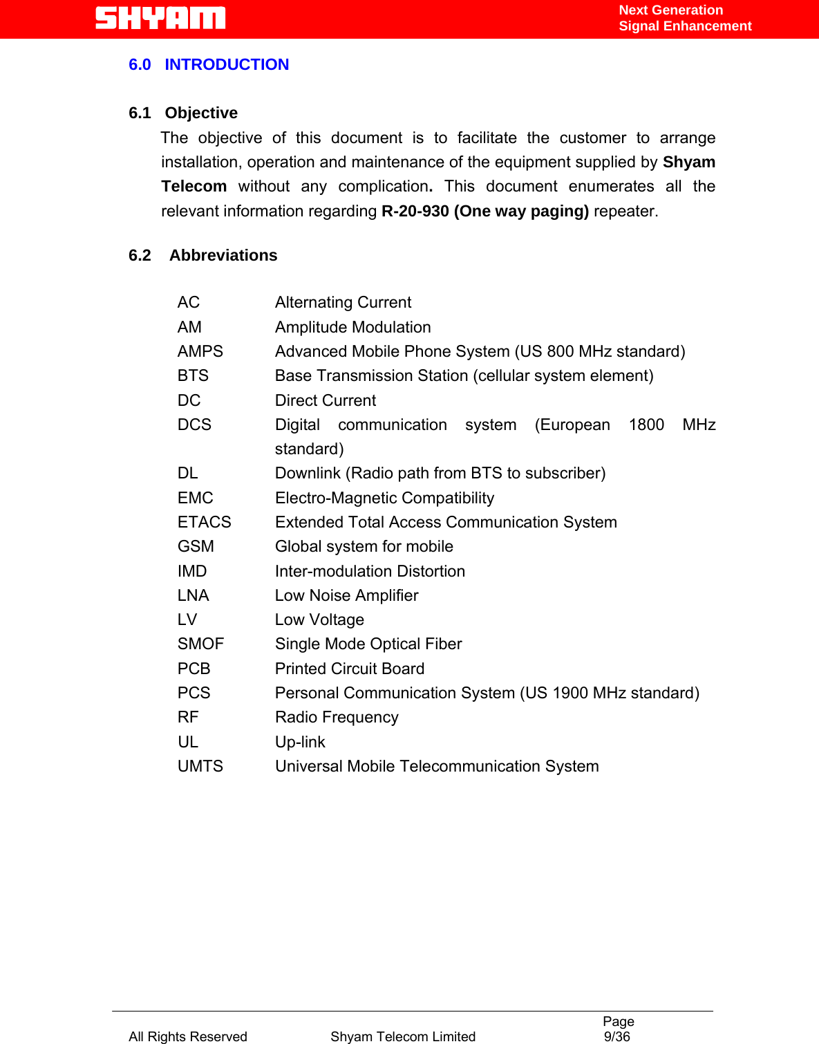                                                                                           Page All Rights Reserved                      Shyam Telecom Limited                                  9/36 Next Generation Signal Enhancement6.0   INTRODUCTION    6.1   Objective        The  objective  of  this  document is to facilitate the customer to arrange installation, operation and maintenance of the equipment supplied by Shyam Telecom  without any complication. This document enumerates all the relevant information regarding R-20-930 (One way paging) repeater.   6.2    Abbreviations  AC   Alternating Current AM   Amplitude Modulation AMPS   Advanced Mobile Phone System (US 800 MHz standard) BTS    Base Transmission Station (cellular system element) DC   Direct Current DCS   Digital  communication  system (European 1800 MHz standard) DL    Downlink (Radio path from BTS to subscriber)            EMC    Electro-Magnetic Compatibility            ETACS  Extended Total Access Communication System            GSM    Global system for mobile              IMD    Inter-modulation Distortion            LNA    Low Noise Amplifier            LV    Low Voltage            SMOF   Single Mode Optical Fiber            PCB    Printed Circuit Board            PCS     Personal Communication System (US 1900 MHz standard)            RF    Radio Frequency  UL  Up-link            UMTS   Universal Mobile Telecommunication System              