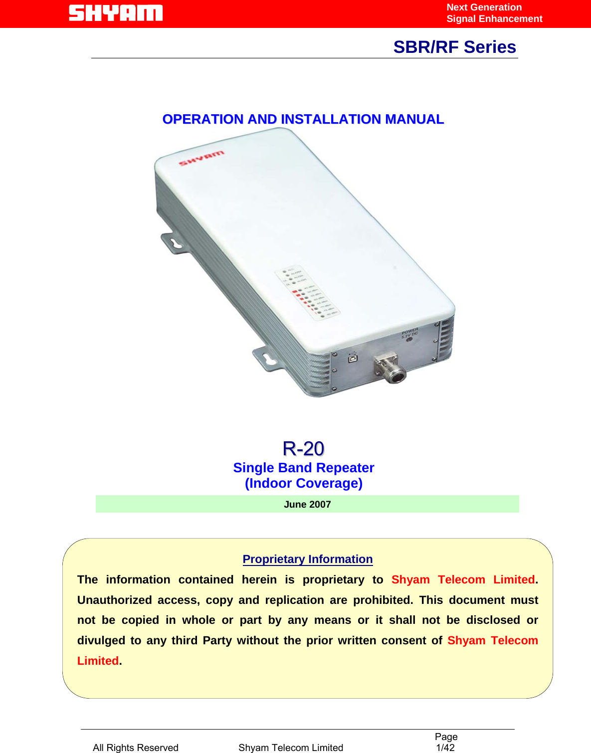                                                                                           Page All Rights Reserved                      Shyam Telecom Limited                                  1/42 Next Generation Signal EnhancementSBR/RF Series                                    OOPPEERRAATTIIOONN  AANNDD  IINNSSTTAALLLLAATTIIOONN  MMAANNUUAALL                    June 2007Proprietary Information The information contained herein is proprietary to Shyam Telecom Limited. Unauthorized access, copy and replication are prohibited. This document must not be copied in whole or part by any means or it shall not be disclosed or divulged to any third Party without the prior written consent of Shyam Telecom Limited. RR--2200  Single Band Repeater (Indoor Coverage) 