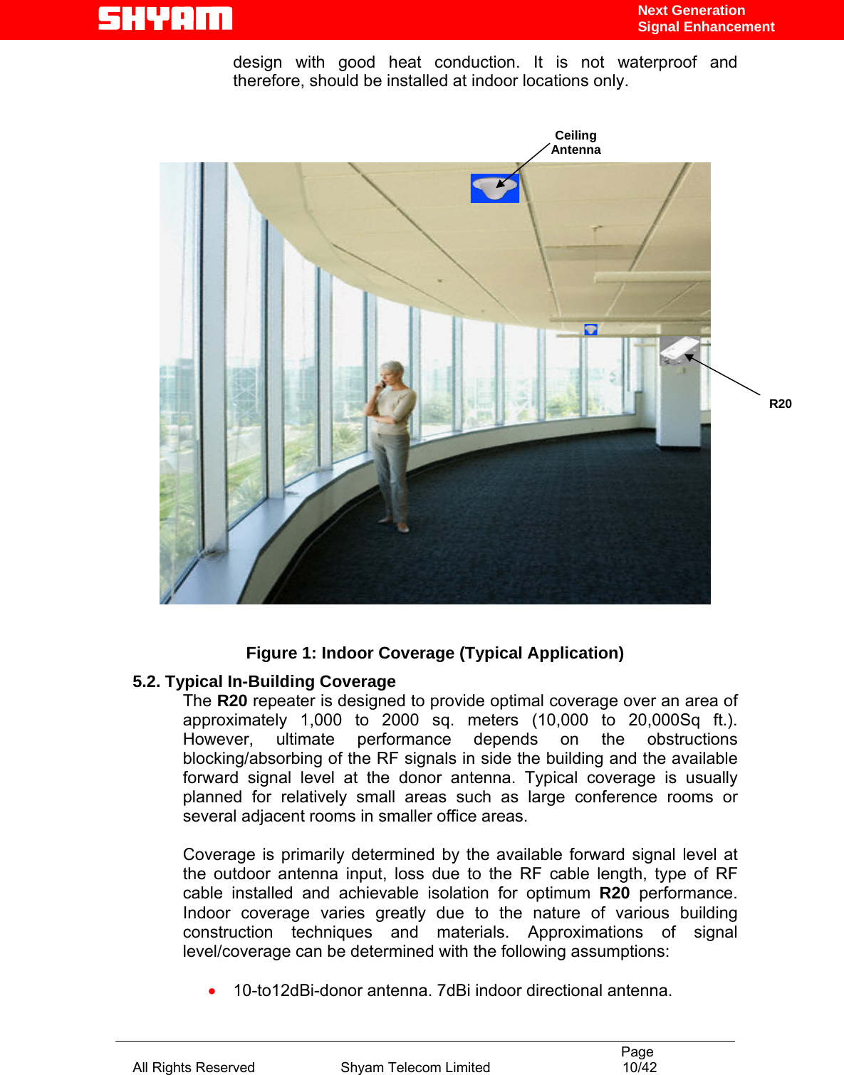                                                                                           Page All Rights Reserved                      Shyam Telecom Limited                                  10/42 Next Generation Signal Enhancementdesign with good heat conduction. It is not waterproof and therefore, should be installed at indoor locations only.          Figure 1: Indoor Coverage (Typical Application) 5.2. Typical In-Building Coverage The R20 repeater is designed to provide optimal coverage over an area of approximately 1,000 to 2000 sq. meters (10,000 to 20,000Sq ft.). However, ultimate performance depends on the obstructions blocking/absorbing of the RF signals in side the building and the available forward signal level at the donor antenna. Typical coverage is usually planned for relatively small areas such as large conference rooms or several adjacent rooms in smaller office areas.   Coverage is primarily determined by the available forward signal level at the outdoor antenna input, loss due to the RF cable length, type of RF cable installed and achievable isolation for optimum R20 performance. Indoor coverage varies greatly due to the nature of various building construction techniques and materials. Approximations of signal level/coverage can be determined with the following assumptions:  • 10-to12dBi-donor antenna. 7dBi indoor directional antenna. Ceiling Antenna  R20 