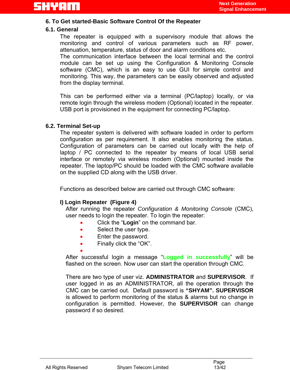                                                                                           Page All Rights Reserved                      Shyam Telecom Limited                                  13/42 Next Generation Signal Enhancement6. To Get started-Basic Software Control Of the Repeater 6.1. General The repeater is equipped with a supervisory module that allows the monitoring and control of various parameters such as RF power, attenuation, temperature, status of door and alarm conditions etc.  The communication interface between the local terminal and the control module can be set up using the Configuration &amp; Monitoring Console software (CMC), which is an easy to use GUI for simple control and monitoring. This way, the parameters can be easily observed and adjusted from the display terminal.   This can be performed either via a terminal (PC/laptop) locally, or via remote login through the wireless modem (Optional) located in the repeater. USB port is provisioned in the equipment for connecting PC/laptop.  6.2. Terminal Set-up The repeater system is delivered with software loaded in order to perform configuration as per requirement. It also enables monitoring the status. Configuration of parameters can be carried out locally with the help of laptop / PC connected to the repeater by means of local USB serial interface or remotely via wireless modem (Optional) mounted inside the repeater. The laptop/PC should be loaded with the CMC software available on the supplied CD along with the USB driver.  Functions as described below are carried out through CMC software:    I) Login Repeater  (Figure 4) After running the repeater Configuration &amp; Monitoring Console (CMC), user needs to login the repeater. To login the repeater: • Click the “Login” on the command bar. • Select the user type. • Enter the password. • Finally click the “OK”. •  After successful login a message “Logged in successfully” will be flashed on the screen. Now user can start the operation through CMC.  There are two type of user viz. ADMINISTRATOR and SUPERVISOR.  If user logged in as an ADMINISTRATOR, all the operation through the CMC can be carried out.  Default password is “SHYAM”. SUPERVISOR is allowed to perform monitoring of the status &amp; alarms but no change in configuration is permitted. However, the SUPERVISOR  can change password if so desired.     