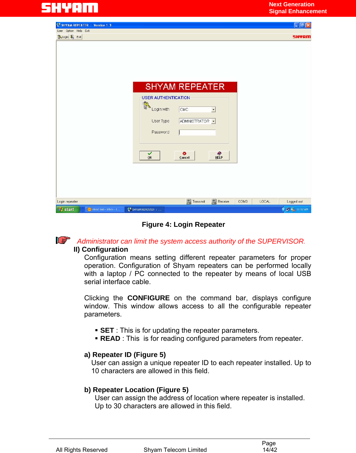                                                                                           Page All Rights Reserved                      Shyam Telecom Limited                                  14/42 Next Generation Signal Enhancement  Figure 4: Login Repeater   Administrator can limit the system access authority of the SUPERVISOR. II) Configuration     Configuration means setting different repeater parameters for proper operation. Configuration of Shyam repeaters can be performed locally with a laptop / PC connected to the repeater by means of local USB serial interface cable.   Clicking the CONFIGURE on the command bar, displays configure window. This window allows access to all the configurable repeater parameters.     SET : This is for updating the repeater parameters.     READ : This  is for reading configured parameters from repeater.  a) Repeater ID (Figure 5) User can assign a unique repeater ID to each repeater installed. Up to 10 characters are allowed in this field.     b) Repeater Location (Figure 5) User can assign the address of location where repeater is installed. Up to 30 characters are allowed in this field.    