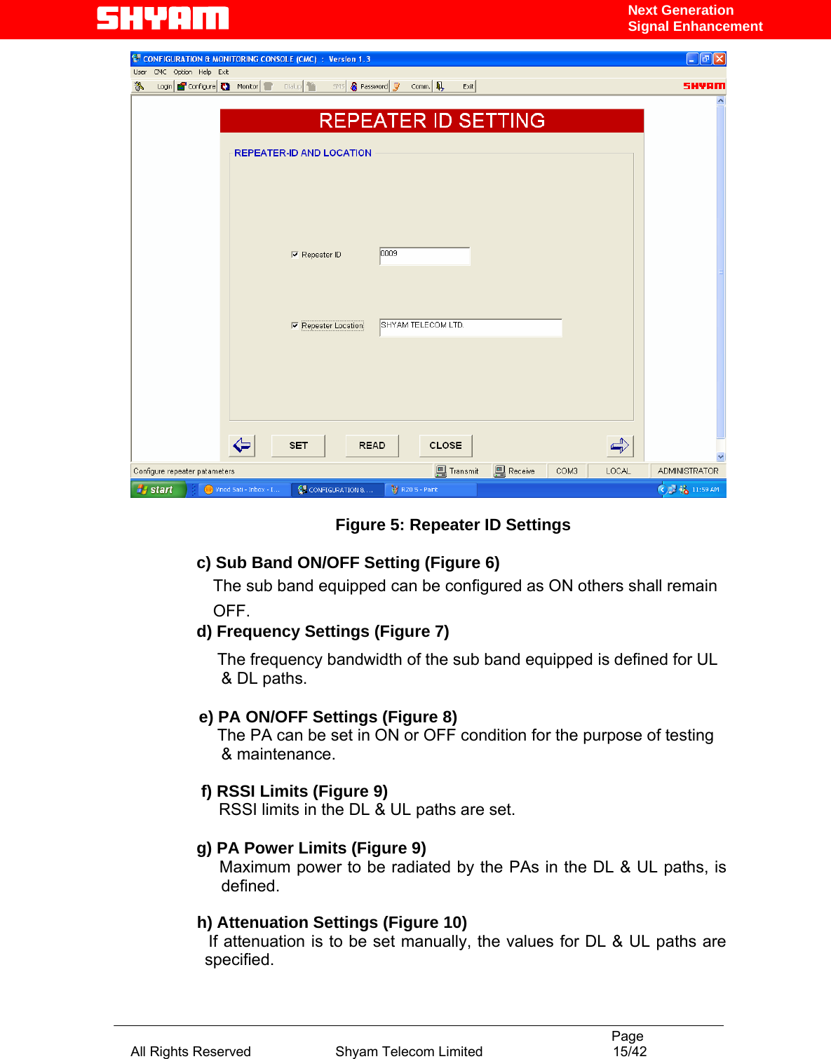                                                                                           Page All Rights Reserved                      Shyam Telecom Limited                                  15/42 Next Generation Signal Enhancement  Figure 5: Repeater ID Settings  c) Sub Band ON/OFF Setting (Figure 6) The sub band equipped can be configured as ON others shall remain OFF.  d) Frequency Settings (Figure 7)                        The frequency bandwidth of the sub band equipped is defined for UL &amp; DL paths.                  e) PA ON/OFF Settings (Figure 8)                      The PA can be set in ON or OFF condition for the purpose of testing &amp; maintenance.   f) RSSI Limits (Figure 9)                      RSSI limits in the DL &amp; UL paths are set.   g) PA Power Limits (Figure 9)      Maximum power to be radiated by the PAs in the DL &amp; UL paths, is defined.         h) Attenuation Settings (Figure 10)                  If attenuation is to be set manually, the values for DL &amp; UL paths are specified.    