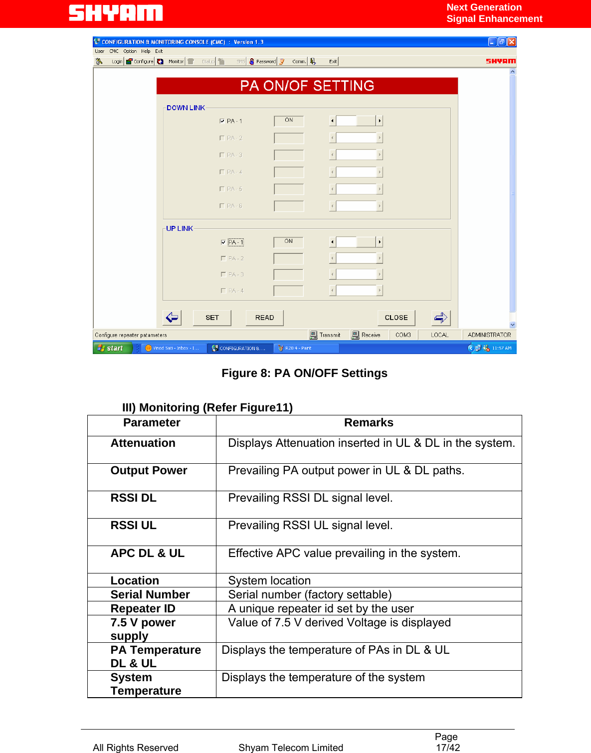                                                                                           Page All Rights Reserved                      Shyam Telecom Limited                                  17/42 Next Generation Signal Enhancement  Figure 8: PA ON/OFF Settings  III) Monitoring (Refer Figure11) Parameter Remarks Attenuation     Displays Attenuation inserted in UL &amp; DL in the system.  Output Power     Prevailing PA output power in UL &amp; DL paths.  RSSI DL    Prevailing RSSI DL signal level. RSSI UL    Prevailing RSSI UL signal level. APC DL &amp; UL    Effective APC value prevailing in the system.   Location    System location Serial Number    Serial number (factory settable) Repeater ID    A unique repeater id set by the user 7.5 V power supply    Value of 7.5 V derived Voltage is displayed PA Temperature DL &amp; UL  Displays the temperature of PAs in DL &amp; UL System Temperature  Displays the temperature of the system 