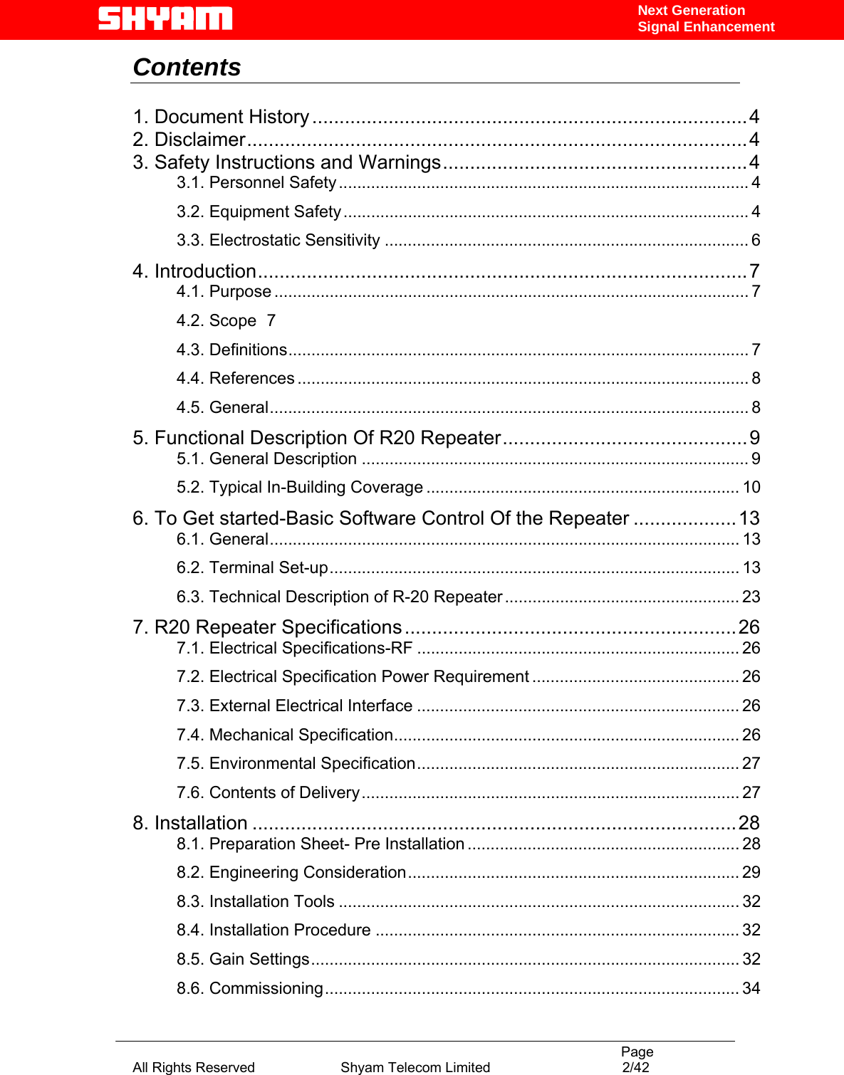                                                                                           Page All Rights Reserved                      Shyam Telecom Limited                                  2/42 Next Generation Signal EnhancementContents   1. Document History................................................................................4 2. Disclaimer............................................................................................4 3. Safety Instructions and Warnings........................................................4 3.1. Personnel Safety......................................................................................... 4 3.2. Equipment Safety........................................................................................ 4 3.3. Electrostatic Sensitivity ............................................................................... 6 4. Introduction..........................................................................................7 4.1. Purpose ....................................................................................................... 7 4.2. Scope  7 4.3. Definitions.................................................................................................... 7 4.4. References .................................................................................................. 8 4.5. General........................................................................................................ 8 5. Functional Description Of R20 Repeater.............................................9 5.1. General Description .................................................................................... 9 5.2. Typical In-Building Coverage .................................................................... 10 6. To Get started-Basic Software Control Of the Repeater ...................13 6.1. General...................................................................................................... 13 6.2. Terminal Set-up......................................................................................... 13 6.3. Technical Description of R-20 Repeater ................................................... 23 7. R20 Repeater Specifications .............................................................26 7.1. Electrical Specifications-RF ...................................................................... 26 7.2. Electrical Specification Power Requirement ............................................. 26 7.3. External Electrical Interface ...................................................................... 26 7.4. Mechanical Specification........................................................................... 26 7.5. Environmental Specification...................................................................... 27 7.6. Contents of Delivery.................................................................................. 27 8. Installation .........................................................................................28 8.1. Preparation Sheet- Pre Installation ........................................................... 28 8.2. Engineering Consideration........................................................................ 29 8.3. Installation Tools ....................................................................................... 32 8.4. Installation Procedure ............................................................................... 32 8.5. Gain Settings............................................................................................. 32 8.6. Commissioning.......................................................................................... 34 