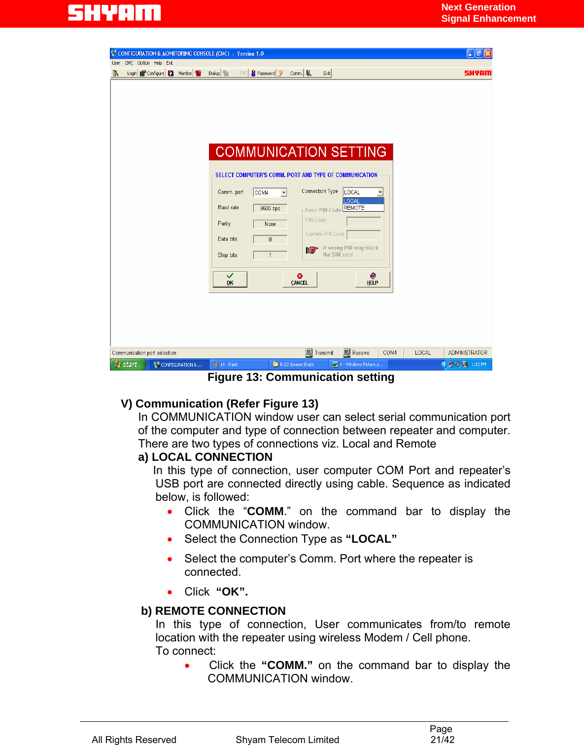                                                                                           Page All Rights Reserved                      Shyam Telecom Limited                                  21/42 Next Generation Signal Enhancement  Figure 13: Communication setting  V) Communication (Refer Figure 13) In COMMUNICATION window user can select serial communication port of the computer and type of connection between repeater and computer.  There are two types of connections viz. Local and Remote  a) LOCAL CONNECTION  In this type of connection, user computer COM Port and repeater’s USB port are connected directly using cable. Sequence as indicated below, is followed:  • Click the “COMM.” on the command bar to display the COMMUNICATION window. • Select the Connection Type as “LOCAL” • Select the computer’s Comm. Port where the repeater is connected. • Click  “OK”.                  b) REMOTE CONNECTION In this type of connection, User communicates from/to remote location with the repeater using wireless Modem / Cell phone.  To connect: •     Click  the  “COMM.” on the command bar to display the COMMUNICATION window. 