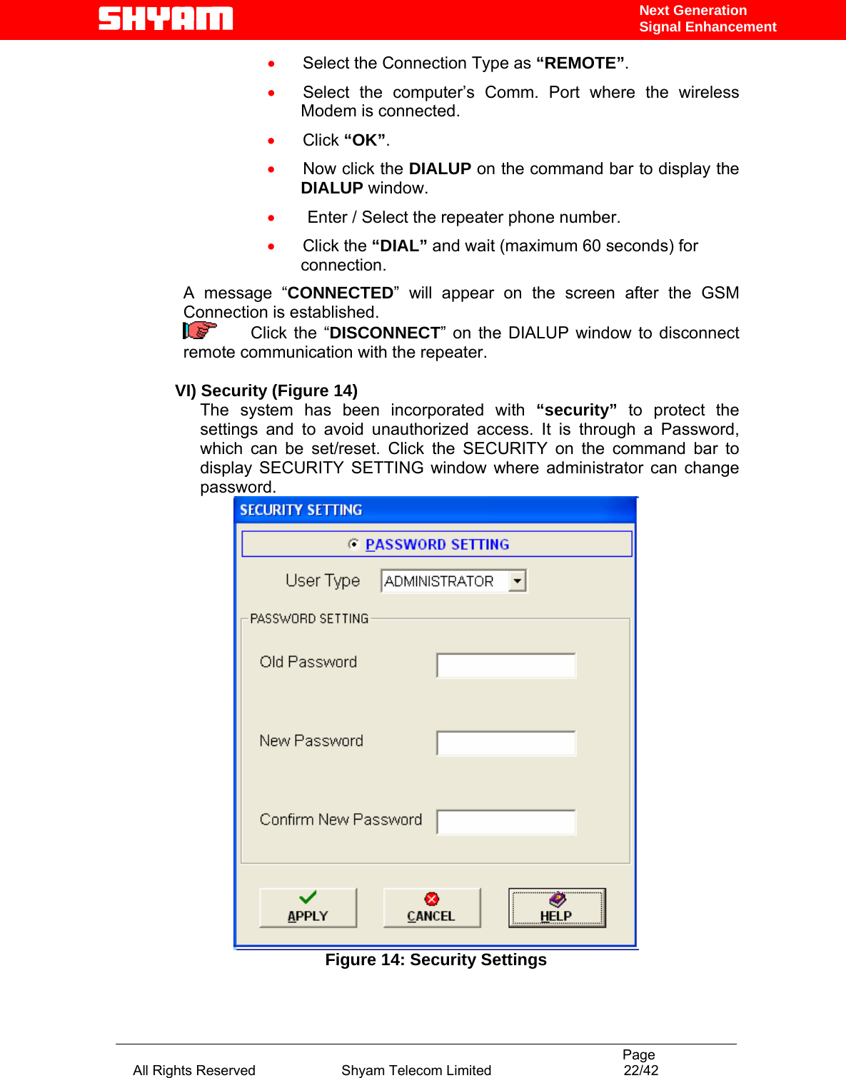                                                                                           Page All Rights Reserved                      Shyam Telecom Limited                                  22/42 Next Generation Signal Enhancement•     Select the Connection Type as “REMOTE”. •     Select the computer’s Comm. Port where the wireless Modem is connected. •     Click “OK”. •     Now click the DIALUP on the command bar to display the DIALUP window. •      Enter / Select the repeater phone number. •     Click the “DIAL” and wait (maximum 60 seconds) for connection. A message “CONNECTED” will appear on the screen after the GSM Connection is established.      Click the “DISCONNECT” on the DIALUP window to disconnect remote communication with the repeater.   VI) Security (Figure 14) The system has been incorporated with “security” to protect the settings and to avoid unauthorized access. It is through a Password, which can be set/reset. Click the SECURITY on the command bar to display SECURITY SETTING window where administrator can change password.  Figure 14: Security Settings  