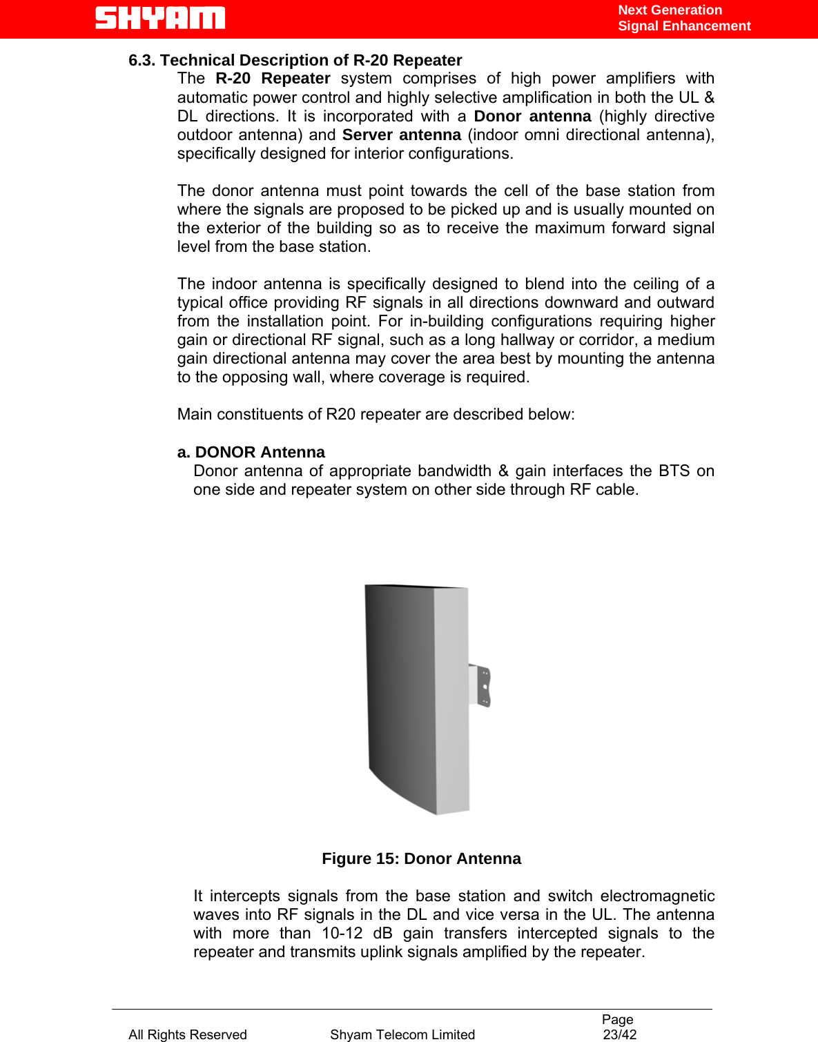                                                                                           Page All Rights Reserved                      Shyam Telecom Limited                                  23/42 Next Generation Signal Enhancement6.3. Technical Description of R-20 Repeater  The  R-20 Repeater system comprises of high power amplifiers with automatic power control and highly selective amplification in both the UL &amp; DL directions. It is incorporated with a Donor antenna (highly directive outdoor antenna) and Server antenna (indoor omni directional antenna), specifically designed for interior configurations.   The donor antenna must point towards the cell of the base station from where the signals are proposed to be picked up and is usually mounted on the exterior of the building so as to receive the maximum forward signal level from the base station.   The indoor antenna is specifically designed to blend into the ceiling of a typical office providing RF signals in all directions downward and outward from the installation point. For in-building configurations requiring higher gain or directional RF signal, such as a long hallway or corridor, a medium gain directional antenna may cover the area best by mounting the antenna to the opposing wall, where coverage is required.   Main constituents of R20 repeater are described below:   a. DONOR Antenna Donor antenna of appropriate bandwidth &amp; gain interfaces the BTS on one side and repeater system on other side through RF cable.      Figure 15: Donor Antenna  It intercepts signals from the base station and switch electromagnetic waves into RF signals in the DL and vice versa in the UL. The antenna with more than 10-12 dB gain transfers intercepted signals to the repeater and transmits uplink signals amplified by the repeater.   