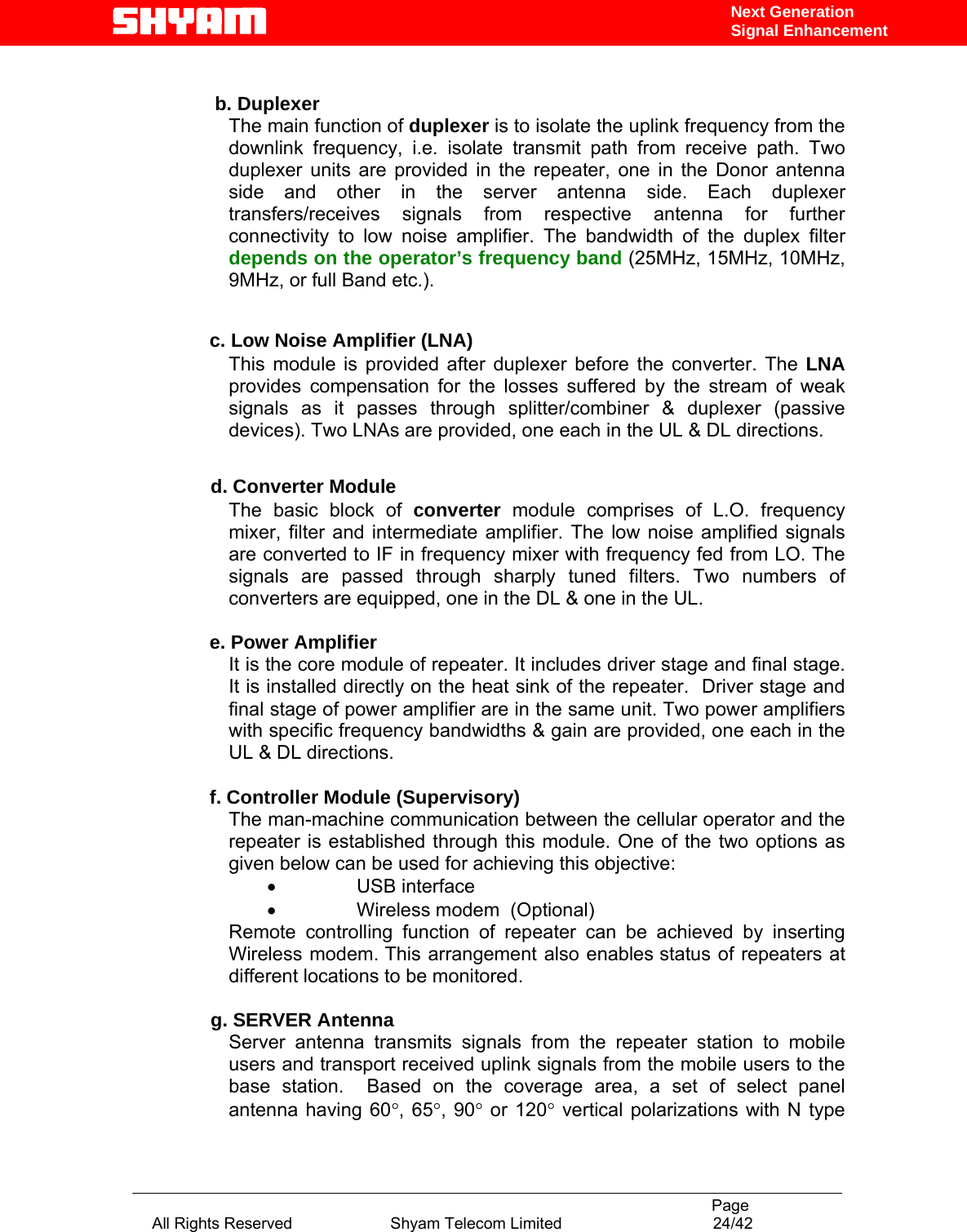                                                                                           Page All Rights Reserved                      Shyam Telecom Limited                                  24/42 Next Generation Signal Enhancement  b. Duplexer The main function of duplexer is to isolate the uplink frequency from the downlink frequency, i.e. isolate transmit path from receive path. Two duplexer units are provided in the repeater, one in the Donor antenna side and other in the server antenna side. Each duplexer transfers/receives signals from respective antenna for further connectivity to low noise amplifier. The bandwidth of the duplex filter depends on the operator’s frequency band (25MHz, 15MHz, 10MHz, 9MHz, or full Band etc.).   c. Low Noise Amplifier (LNA) This module is provided after duplexer before the converter. The LNA provides compensation for the losses suffered by the stream of weak signals as it passes through splitter/combiner &amp; duplexer (passive devices). Two LNAs are provided, one each in the UL &amp; DL directions.             d. Converter Module The basic block of converter module comprises of L.O. frequency mixer, filter and intermediate amplifier. The low noise amplified signals are converted to IF in frequency mixer with frequency fed from LO. The signals are passed through sharply tuned filters. Two numbers of converters are equipped, one in the DL &amp; one in the UL.   e. Power Amplifier It is the core module of repeater. It includes driver stage and final stage. It is installed directly on the heat sink of the repeater.  Driver stage and final stage of power amplifier are in the same unit. Two power amplifiers with specific frequency bandwidths &amp; gain are provided, one each in the UL &amp; DL directions.  f. Controller Module (Supervisory) The man-machine communication between the cellular operator and the repeater is established through this module. One of the two options as given below can be used for achieving this objective:  •        USB interface   •        Wireless modem  (Optional) Remote controlling function of repeater can be achieved by inserting Wireless modem. This arrangement also enables status of repeaters at different locations to be monitored.                       g. SERVER Antenna Server antenna transmits signals from the repeater station to mobile users and transport received uplink signals from the mobile users to the base station.  Based on the coverage area, a set of select panel antenna having 60°, 65°, 90° or 120° vertical polarizations with N type 