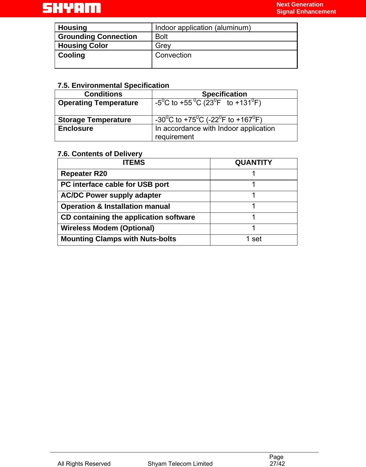                                                                                           Page All Rights Reserved                      Shyam Telecom Limited                                  27/42 Next Generation Signal EnhancementHousing   Indoor application (aluminum) Grounding Connection   Bolt  Housing Color   Grey  Cooling   Convection      7.5. Environmental Specification Conditions Specification Operating Temperature  -50C to +55 0C (230F   to +1310F)    Storage Temperature  -300C to +750C (-220F to +1670F)  Enclosure  In accordance with Indoor application requirement  7.6. Contents of Delivery ITEMS QUANTITY Repeater R20  1 PC interface cable for USB port   1 AC/DC Power supply adapter   1 Operation &amp; Installation manual  1 CD containing the application software  1 Wireless Modem (Optional)  1 Mounting Clamps with Nuts-bolts  1 set                       