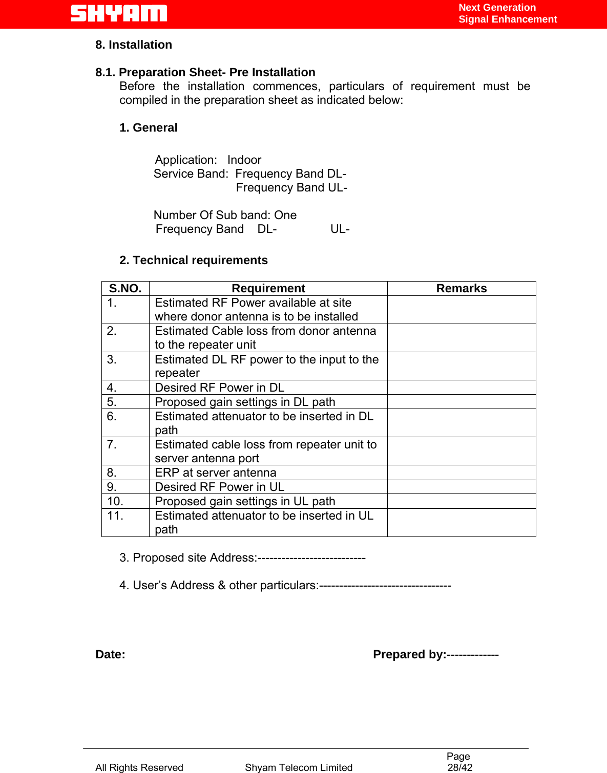                                                                                           Page All Rights Reserved                      Shyam Telecom Limited                                  28/42 Next Generation Signal Enhancement8. Installation  8.1. Preparation Sheet- Pre Installation Before the installation commences, particulars of requirement must be compiled in the preparation sheet as indicated below:  1. General        Application:   Indoor    Service Band:  Frequency Band DL-                                           Frequency Band UL-     Number Of Sub band: One                   Frequency Band    DL-                UL-                           2. Technical requirements  S.NO. Requirement  Remarks 1.  Estimated RF Power available at site where donor antenna is to be installed  2.  Estimated Cable loss from donor antenna to the repeater unit  3.  Estimated DL RF power to the input to the repeater  4.  Desired RF Power in DL   5.  Proposed gain settings in DL path   6.  Estimated attenuator to be inserted in DL path  7.  Estimated cable loss from repeater unit to server antenna port  8.  ERP at server antenna   9.  Desired RF Power in UL   10.  Proposed gain settings in UL path   11.  Estimated attenuator to be inserted in UL path   3. Proposed site Address:---------------------------  4. User’s Address &amp; other particulars:---------------------------------     Date:                                                                          Prepared by:-------------   