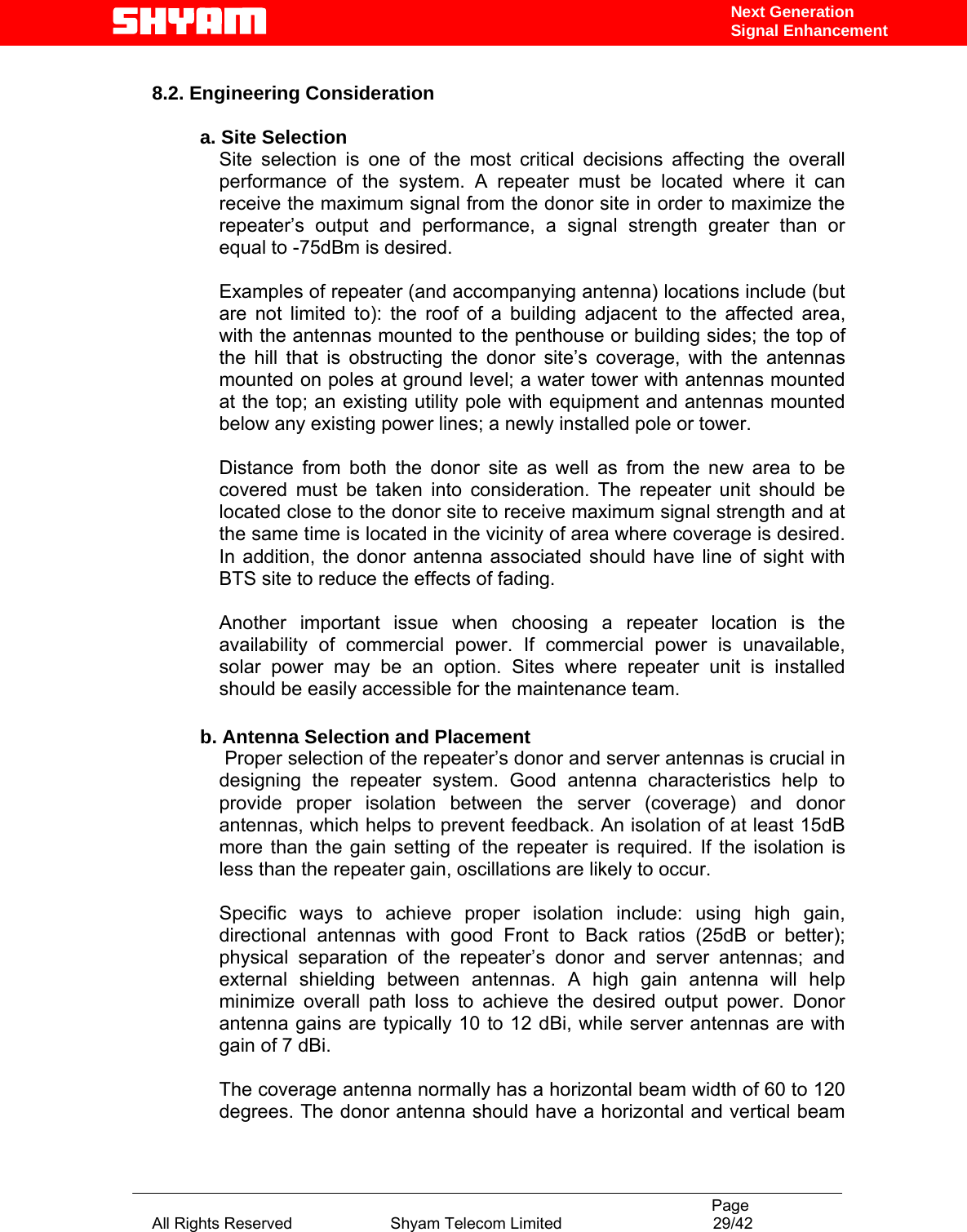                                                                                           Page All Rights Reserved                      Shyam Telecom Limited                                  29/42 Next Generation Signal Enhancement 8.2. Engineering Consideration  a. Site Selection Site selection is one of the most critical decisions affecting the overall performance of the system. A repeater must be located where it can receive the maximum signal from the donor site in order to maximize the repeater’s output and performance, a signal strength greater than or equal to -75dBm is desired.   Examples of repeater (and accompanying antenna) locations include (but are not limited to): the roof of a building adjacent to the affected area, with the antennas mounted to the penthouse or building sides; the top of the hill that is obstructing the donor site’s coverage, with the antennas mounted on poles at ground level; a water tower with antennas mounted at the top; an existing utility pole with equipment and antennas mounted below any existing power lines; a newly installed pole or tower.   Distance from both the donor site as well as from the new area to be covered must be taken into consideration. The repeater unit should be located close to the donor site to receive maximum signal strength and at the same time is located in the vicinity of area where coverage is desired. In addition, the donor antenna associated should have line of sight with BTS site to reduce the effects of fading.   Another important issue when choosing a repeater location is the availability of commercial power. If commercial power is unavailable, solar power may be an option. Sites where repeater unit is installed should be easily accessible for the maintenance team.          b. Antenna Selection and Placement  Proper selection of the repeater’s donor and server antennas is crucial in designing the repeater system. Good antenna characteristics help to provide proper isolation between the server (coverage) and donor antennas, which helps to prevent feedback. An isolation of at least 15dB more than the gain setting of the repeater is required. If the isolation is less than the repeater gain, oscillations are likely to occur.   Specific ways to achieve proper isolation include: using high gain, directional antennas with good Front to Back ratios (25dB or better); physical separation of the repeater’s donor and server antennas; and external shielding between antennas. A high gain antenna will help minimize overall path loss to achieve the desired output power. Donor antenna gains are typically 10 to 12 dBi, while server antennas are with gain of 7 dBi.   The coverage antenna normally has a horizontal beam width of 60 to 120 degrees. The donor antenna should have a horizontal and vertical beam 