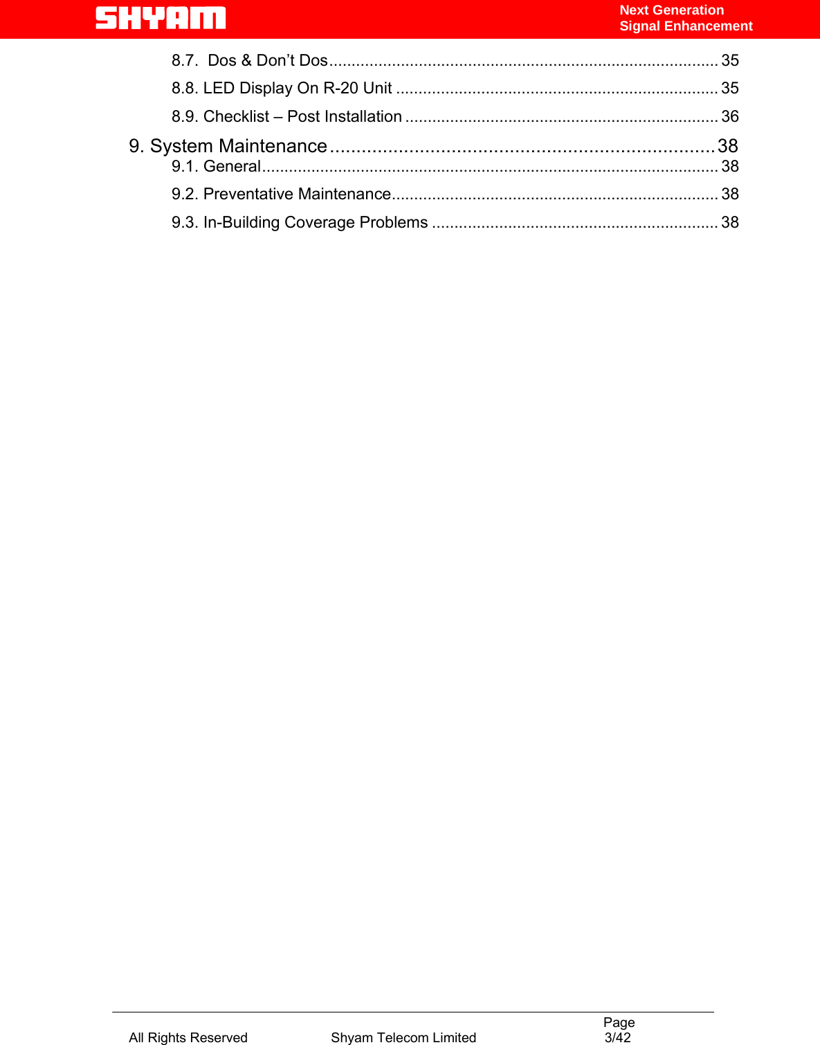                                                                                           Page All Rights Reserved                      Shyam Telecom Limited                                  3/42 Next Generation Signal Enhancement8.7.  Dos &amp; Don’t Dos....................................................................................... 35 8.8. LED Display On R-20 Unit ........................................................................ 35 8.9. Checklist – Post Installation ...................................................................... 36 9. System Maintenance.........................................................................38 9.1. General...................................................................................................... 38 9.2. Preventative Maintenance......................................................................... 38 9.3. In-Building Coverage Problems ................................................................ 38     