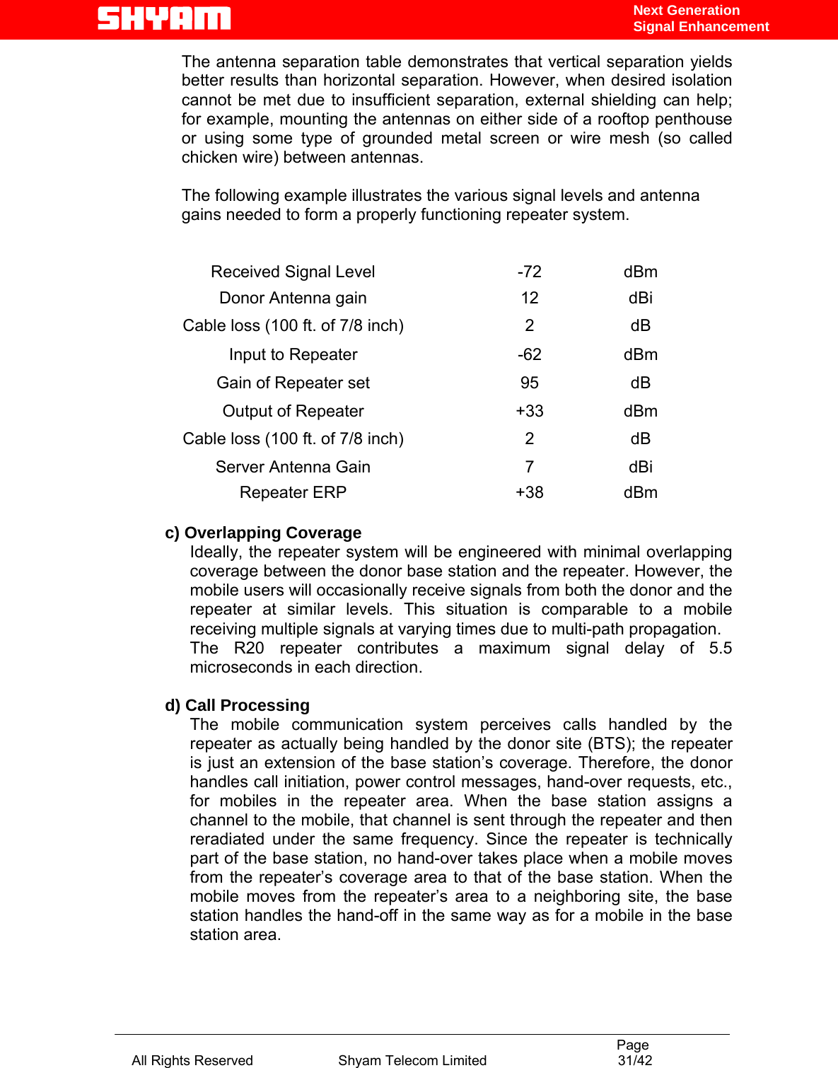                                                                                           Page All Rights Reserved                      Shyam Telecom Limited                                  31/42 Next Generation Signal EnhancementThe antenna separation table demonstrates that vertical separation yields better results than horizontal separation. However, when desired isolation cannot be met due to insufficient separation, external shielding can help; for example, mounting the antennas on either side of a rooftop penthouse or using some type of grounded metal screen or wire mesh (so called chicken wire) between antennas.   The following example illustrates the various signal levels and antenna gains needed to form a properly functioning repeater system.    Received Signal Level  -72  dBm Donor Antenna gain  12  dBi Cable loss (100 ft. of 7/8 inch)  2  dB Input to Repeater  -62  dBm Gain of Repeater set  95  dB Output of Repeater  +33  dBm Cable loss (100 ft. of 7/8 inch)  2  dB Server Antenna Gain   7  dBi Repeater ERP  +38  dBm  c) Overlapping Coverage  Ideally, the repeater system will be engineered with minimal overlapping coverage between the donor base station and the repeater. However, the mobile users will occasionally receive signals from both the donor and the repeater at similar levels. This situation is comparable to a mobile receiving multiple signals at varying times due to multi-path propagation. The R20 repeater contributes a maximum signal delay of 5.5 microseconds in each direction.   d) Call Processing  The mobile communication system perceives calls handled by the repeater as actually being handled by the donor site (BTS); the repeater is just an extension of the base station’s coverage. Therefore, the donor handles call initiation, power control messages, hand-over requests, etc., for mobiles in the repeater area. When the base station assigns a channel to the mobile, that channel is sent through the repeater and then reradiated under the same frequency. Since the repeater is technically part of the base station, no hand-over takes place when a mobile moves from the repeater’s coverage area to that of the base station. When the mobile moves from the repeater’s area to a neighboring site, the base station handles the hand-off in the same way as for a mobile in the base station area.   