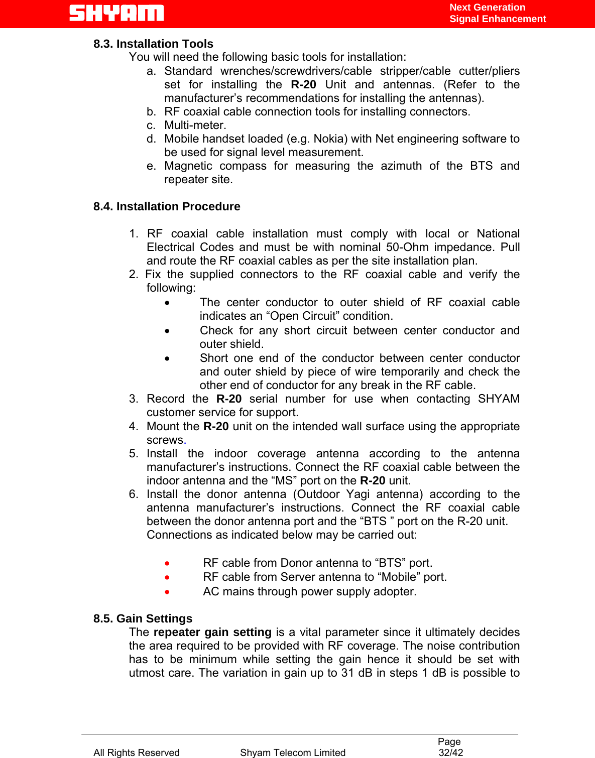                                                                                           Page All Rights Reserved                      Shyam Telecom Limited                                  32/42 Next Generation Signal Enhancement8.3. Installation Tools You will need the following basic tools for installation: a. Standard wrenches/screwdrivers/cable stripper/cable cutter/pliers set for installing the R-20 Unit and antennas. (Refer to the manufacturer’s recommendations for installing the antennas).  b.  RF coaxial cable connection tools for installing connectors. c. Multi-meter. d.  Mobile handset loaded (e.g. Nokia) with Net engineering software to be used for signal level measurement.   e. Magnetic compass for measuring the azimuth of the BTS and repeater site.  8.4. Installation Procedure  1. RF coaxial cable installation must comply with local or National Electrical Codes and must be with nominal 50-Ohm impedance. Pull and route the RF coaxial cables as per the site installation plan. 2. Fix the supplied connectors to the RF coaxial cable and verify the following: •  The center conductor to outer shield of RF coaxial cable indicates an “Open Circuit” condition. •  Check for any short circuit between center conductor and outer shield. •  Short one end of the conductor between center conductor and outer shield by piece of wire temporarily and check the other end of conductor for any break in the RF cable.   3.  Record  the  R-20  serial number for use when contacting SHYAM customer service for support. 4.  Mount the R-20 unit on the intended wall surface using the appropriate screws. 5. Install the indoor coverage antenna according to the antenna manufacturer’s instructions. Connect the RF coaxial cable between the indoor antenna and the “MS” port on the R-20 unit. 6. Install the donor antenna (Outdoor Yagi antenna) according to the antenna manufacturer’s instructions. Connect the RF coaxial cable between the donor antenna port and the “BTS ” port on the R-20 unit. Connections as indicated below may be carried out:  •  RF cable from Donor antenna to “BTS” port.  •  RF cable from Server antenna to “Mobile” port. •  AC mains through power supply adopter.  8.5. Gain Settings The repeater gain setting is a vital parameter since it ultimately decides the area required to be provided with RF coverage. The noise contribution has to be minimum while setting the gain hence it should be set with utmost care. The variation in gain up to 31 dB in steps 1 dB is possible to 