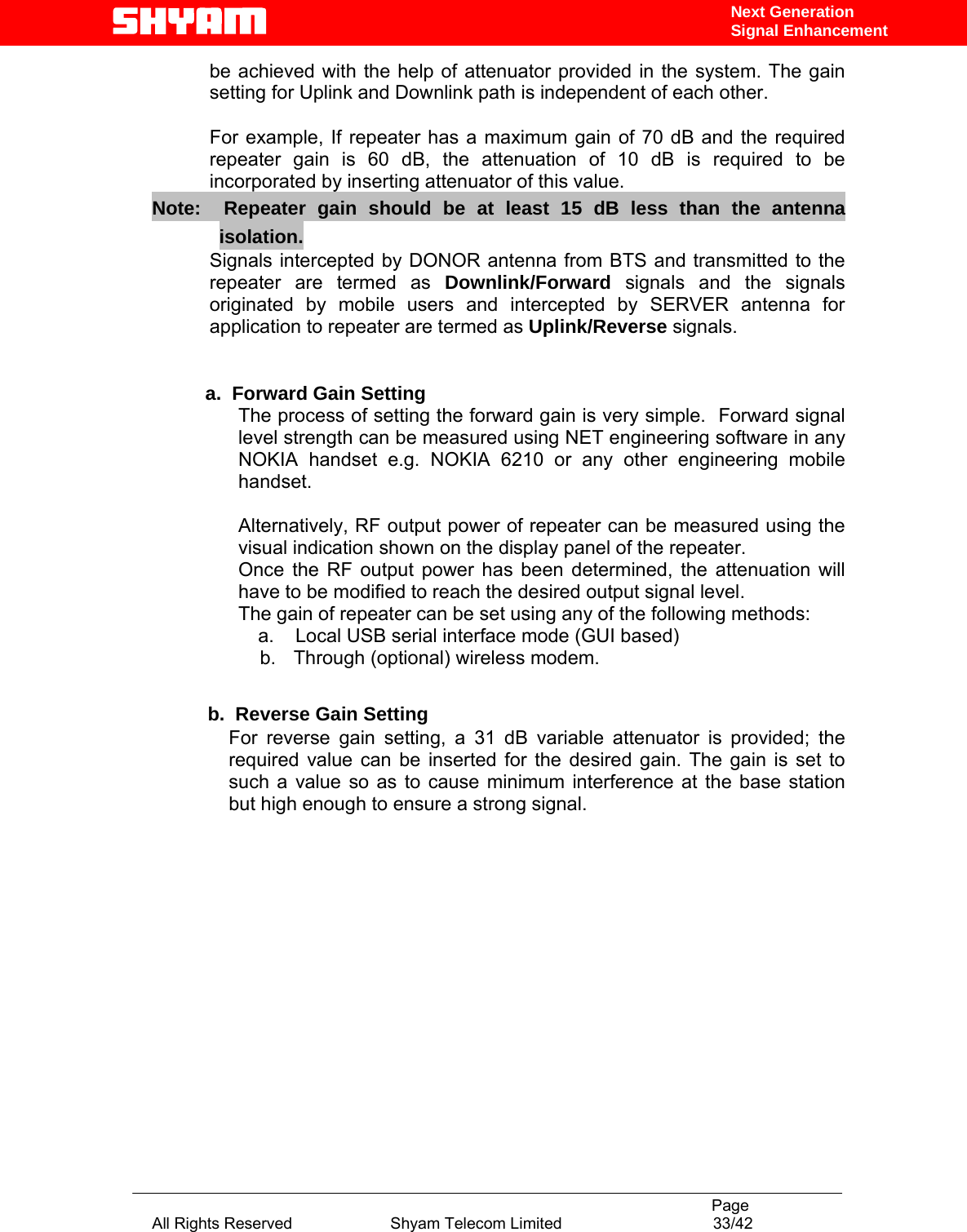                                                                                           Page All Rights Reserved                      Shyam Telecom Limited                                  33/42 Next Generation Signal Enhancementbe achieved with the help of attenuator provided in the system. The gain setting for Uplink and Downlink path is independent of each other.   For example, If repeater has a maximum gain of 70 dB and the required repeater gain is 60 dB, the attenuation of 10 dB is required to be incorporated by inserting attenuator of this value.  Note:  Repeater gain should be at least 15 dB less than the antenna isolation.    Signals intercepted by DONOR antenna from BTS and transmitted to the repeater are termed as Downlink/Forward  signals and the signals originated by mobile users and intercepted by SERVER antenna for application to repeater are termed as Uplink/Reverse signals.            a.  Forward Gain Setting  The process of setting the forward gain is very simple.  Forward signal level strength can be measured using NET engineering software in any NOKIA handset e.g. NOKIA 6210 or any other engineering mobile handset.   Alternatively, RF output power of repeater can be measured using the visual indication shown on the display panel of the repeater.   Once the RF output power has been determined, the attenuation will have to be modified to reach the desired output signal level.   The gain of repeater can be set using any of the following methods:           a.    Local USB serial interface mode (GUI based) b.  Through (optional) wireless modem.                 b.  Reverse Gain Setting  For reverse gain setting, a 31 dB variable attenuator is provided; the required value can be inserted for the desired gain. The gain is set to such a value so as to cause minimum interference at the base station but high enough to ensure a strong signal.                 