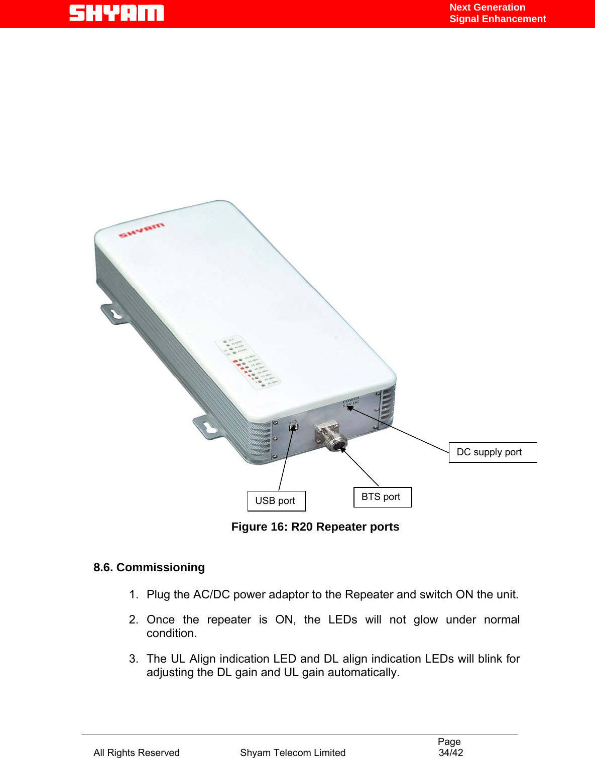                                                                                           Page All Rights Reserved                      Shyam Telecom Limited                                  34/42 Next Generation Signal Enhancement                                                           Figure 16: R20 Repeater ports      8.6. Commissioning  1.  Plug the AC/DC power adaptor to the Repeater and switch ON the unit.  2.  Once the repeater is ON, the LEDs will not glow under normal condition.  3.  The UL Align indication LED and DL align indication LEDs will blink for adjusting the DL gain and UL gain automatically.  DC supply port BTS port USB port 