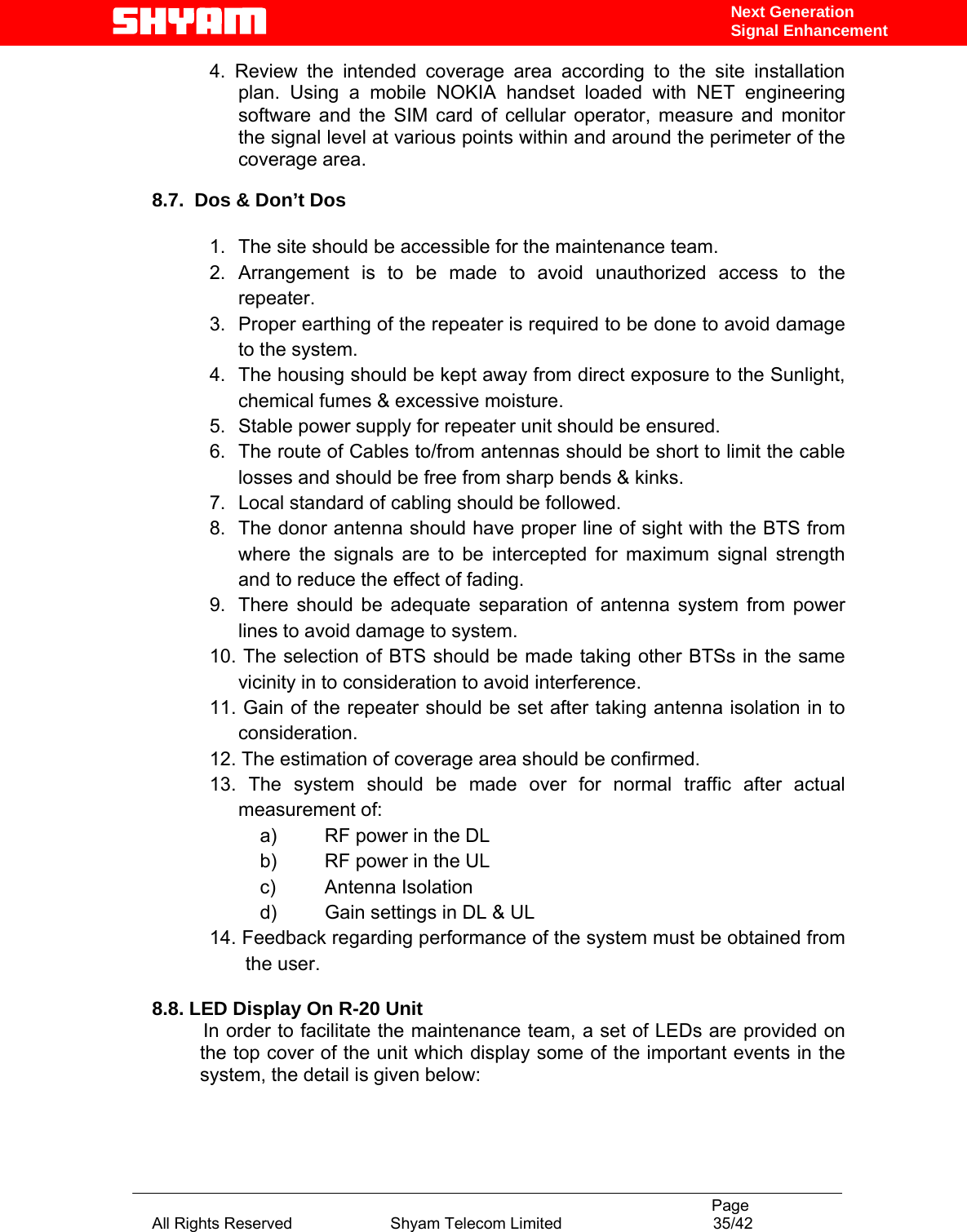                                                                                           Page All Rights Reserved                      Shyam Telecom Limited                                  35/42 Next Generation Signal Enhancement4. Review the intended coverage area according to the site installation plan. Using a mobile NOKIA handset loaded with NET engineering software and the SIM card of cellular operator, measure and monitor the signal level at various points within and around the perimeter of the coverage area.  8.7.  Dos &amp; Don’t Dos             1.  The site should be accessible for the maintenance team. 2. Arrangement is to be made to avoid unauthorized access to the repeater. 3.  Proper earthing of the repeater is required to be done to avoid damage to the system. 4.  The housing should be kept away from direct exposure to the Sunlight, chemical fumes &amp; excessive moisture.  5.  Stable power supply for repeater unit should be ensured. 6.  The route of Cables to/from antennas should be short to limit the cable losses and should be free from sharp bends &amp; kinks. 7.  Local standard of cabling should be followed. 8.  The donor antenna should have proper line of sight with the BTS from where the signals are to be intercepted for maximum signal strength and to reduce the effect of fading. 9.  There should be adequate separation of antenna system from power lines to avoid damage to system. 10. The selection of BTS should be made taking other BTSs in the same vicinity in to consideration to avoid interference. 11. Gain of the repeater should be set after taking antenna isolation in to consideration. 12. The estimation of coverage area should be confirmed. 13. The system should be made over for normal traffic after actual measurement of: a)  RF power in the DL b)  RF power in the UL c) Antenna Isolation d)  Gain settings in DL &amp; UL 14. Feedback regarding performance of the system must be obtained from the user.   8.8. LED Display On R-20 Unit       In order to facilitate the maintenance team, a set of LEDs are provided on the top cover of the unit which display some of the important events in the system, the detail is given below:   