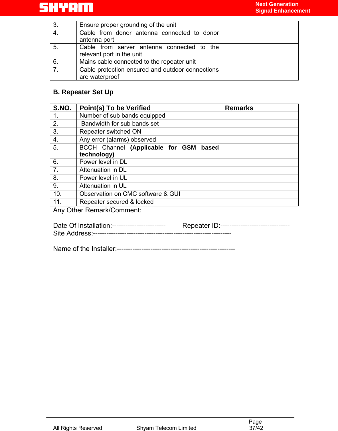                                                                                           Page All Rights Reserved                      Shyam Telecom Limited                                  37/42 Next Generation Signal Enhancement3.  Ensure proper grounding of the unit   4.  Cable from donor antenna connected to donor antenna port  5.  Cable from server antenna connected to the relevant port in the unit  6.  Mains cable connected to the repeater unit   7.  Cable protection ensured and outdoor connections are waterproof    B. Repeater Set Up  S.NO.  Point(s) To be Verified  Remarks 1.  Number of sub bands equipped    2.   Bandwidth for sub bands set   3.  Repeater switched ON   4.  Any error (alarms) observed   5. BCCH Channel (Applicable for GSM based technology)  6.  Power level in DL    7.  Attenuation in DL   8.  Power level in UL    9.  Attenuation in UL   10.  Observation on CMC software &amp; GUI   11.  Repeater secured &amp; locked   Any Other Remark/Comment:  Date Of Installation:------------------------         Repeater ID:------------------------------- Site Address:--------------------------------------------------------------  Name of the Installer:-----------------------------------------------------           