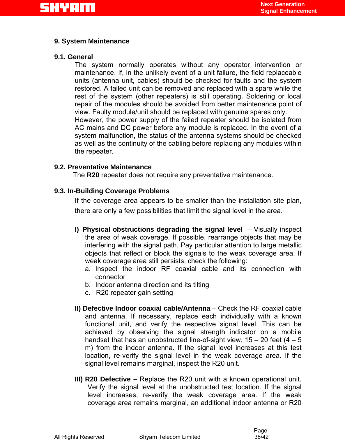                                                                                           Page All Rights Reserved                      Shyam Telecom Limited                                  38/42 Next Generation Signal Enhancement    9. System Maintenance   9.1. General       The system normally operates without any operator intervention or maintenance. If, in the unlikely event of a unit failure, the field replaceable units (antenna unit, cables) should be checked for faults and the system restored. A failed unit can be removed and replaced with a spare while the rest of the system (other repeaters) is still operating. Soldering or local repair of the modules should be avoided from better maintenance point of view. Faulty module/unit should be replaced with genuine spares only. However, the power supply of the failed repeater should be isolated from AC mains and DC power before any module is replaced. In the event of a system malfunction, the status of the antenna systems should be checked as well as the continuity of the cabling before replacing any modules within the repeater.   9.2. Preventative Maintenance            The R20 repeater does not require any preventative maintenance.  9.3. In-Building Coverage Problems If the coverage area appears to be smaller than the installation site plan, there are only a few possibilities that limit the signal level in the area.  I) Physical obstructions degrading the signal level  – Visually inspect the area of weak coverage. If possible, rearrange objects that may be interfering with the signal path. Pay particular attention to large metallic objects that reflect or block the signals to the weak coverage area. If weak coverage area still persists, check the following: a. Inspect the indoor RF coaxial cable and its connection with connector b.  Indoor antenna direction and its tilting c.   R20 repeater gain setting    II) Defective Indoor coaxial cable/Antenna – Check the RF coaxial cable and antenna. If necessary, replace each individually with a known functional unit, and verify the respective signal level. This can be achieved by observing the signal strength indicator on a mobile handset that has an unobstructed line-of-sight view, 15 – 20 feet (4 – 5 m) from the indoor antenna. If the signal level increases at this test location, re-verify the signal level in the weak coverage area. If the signal level remains marginal, inspect the R20 unit.  III) R20 Defective – Replace the R20 unit with a known operational unit. Verify the signal level at the unobstructed test location. If the signal level increases, re-verify the weak coverage area. If the weak coverage area remains marginal, an additional indoor antenna or R20 