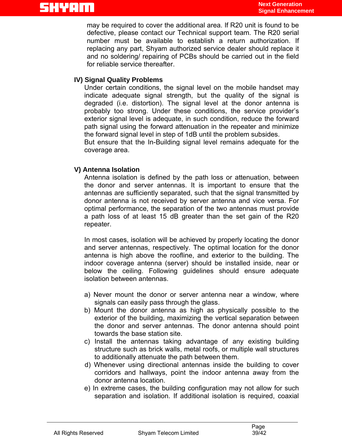                                                                                           Page All Rights Reserved                      Shyam Telecom Limited                                  39/42 Next Generation Signal Enhancementmay be required to cover the additional area. If R20 unit is found to be defective, please contact our Technical support team. The R20 serial number must be available to establish a return authorization. If replacing any part, Shyam authorized service dealer should replace it and no soldering/ repairing of PCBs should be carried out in the field for reliable service thereafter.    IV) Signal Quality Problems Under certain conditions, the signal level on the mobile handset may indicate adequate signal strength, but the quality of the signal is degraded (i.e. distortion). The signal level at the donor antenna is probably too strong. Under these conditions, the service provider’s exterior signal level is adequate, in such condition, reduce the forward path signal using the forward attenuation in the repeater and minimize the forward signal level in step of 1dB until the problem subsides. But ensure that the In-Building signal level remains adequate for the coverage area.  V) Antenna Isolation Antenna isolation is defined by the path loss or attenuation, between the donor and server antennas. It is important to ensure that the antennas are sufficiently separated, such that the signal transmitted by donor antenna is not received by server antenna and vice versa. For optimal performance, the separation of the two antennas must provide a path loss of at least 15 dB greater than the set gain of the R20 repeater.   In most cases, isolation will be achieved by properly locating the donor and server antennas, respectively. The optimal location for the donor antenna is high above the roofline, and exterior to the building. The indoor coverage antenna (server) should be installed inside, near or below the ceiling. Following guidelines should ensure adequate isolation between antennas.  a) Never mount the donor or server antenna near a window, where signals can easily pass through the glass. b) Mount the donor antenna as high as physically possible to the exterior of the building, maximizing the vertical separation between the donor and server antennas. The donor antenna should point towards the base station site. c) Install the antennas taking advantage of any existing building structure such as brick walls, metal roofs, or multiple wall structures to additionally attenuate the path between them.             d)  Whenever  using  directional  antennas  inside  the  building  to  cover corridors and hallways, point the indoor antenna away from the donor antenna location. e) In extreme cases, the building configuration may not allow for such separation and isolation. If additional isolation is required, coaxial 