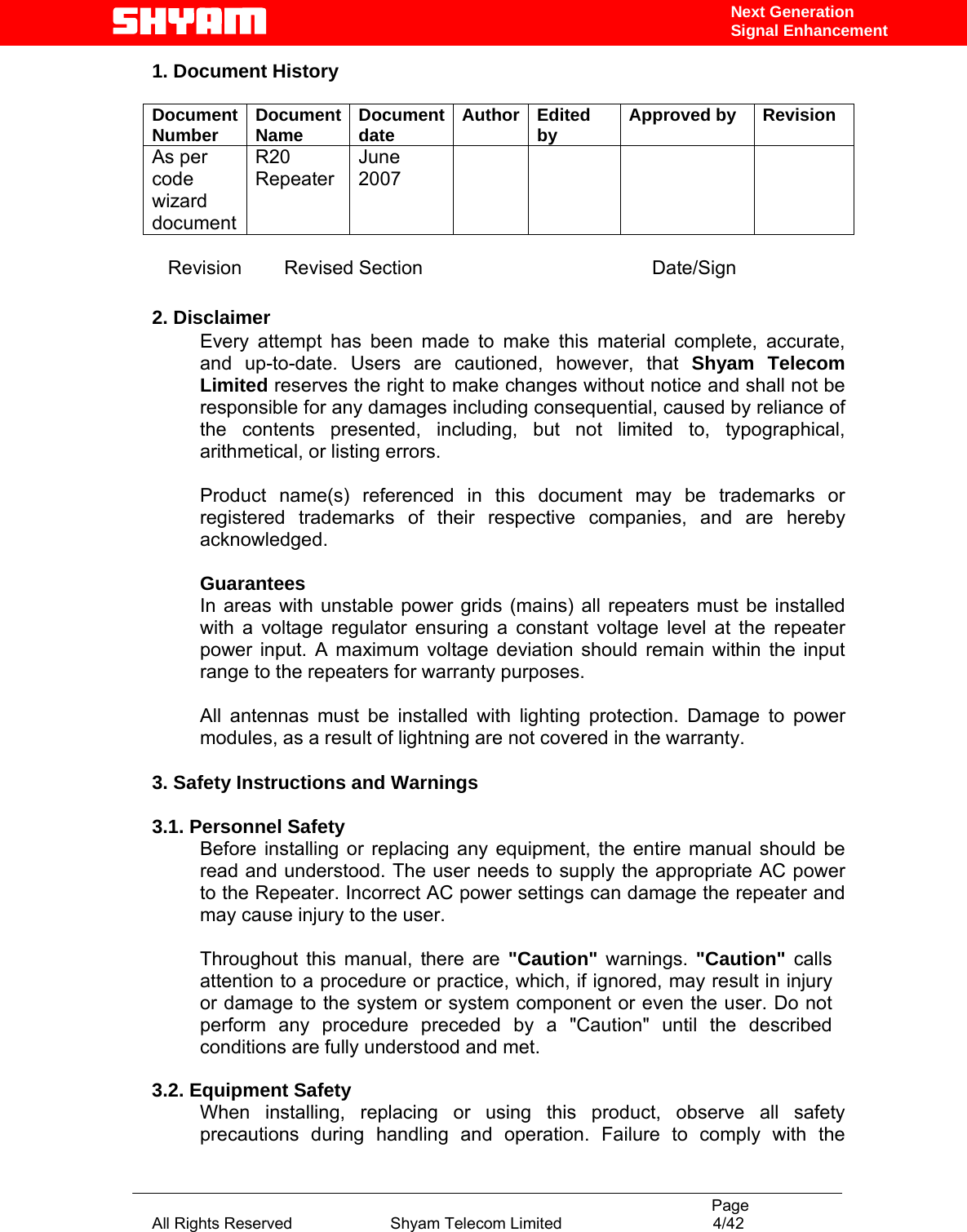                                                                                           Page All Rights Reserved                      Shyam Telecom Limited                                  4/42 Next Generation Signal Enhancement1. Document History  Document Number  Document Name  Document date  Author Edited by  Approved by  Revision As per code wizard document R20 Repeater June 2007           Revision        Revised Section                                           Date/Sign  2. Disclaimer Every attempt has been made to make this material complete, accurate, and up-to-date. Users are cautioned, however, that Shyam Telecom Limited reserves the right to make changes without notice and shall not be responsible for any damages including consequential, caused by reliance of the contents presented, including, but not limited to, typographical, arithmetical, or listing errors.   Product name(s) referenced in this document may be trademarks or registered trademarks of their respective companies, and are hereby acknowledged.   Guarantees In areas with unstable power grids (mains) all repeaters must be installed with a voltage regulator ensuring a constant voltage level at the repeater power input. A maximum voltage deviation should remain within the input range to the repeaters for warranty purposes.   All antennas must be installed with lighting protection. Damage to power modules, as a result of lightning are not covered in the warranty.   3. Safety Instructions and Warnings   3.1. Personnel Safety Before installing or replacing any equipment, the entire manual should be read and understood. The user needs to supply the appropriate AC power to the Repeater. Incorrect AC power settings can damage the repeater and may cause injury to the user.  Throughout this manual, there are &quot;Caution&quot; warnings. &quot;Caution&quot; calls attention to a procedure or practice, which, if ignored, may result in injury or damage to the system or system component or even the user. Do not perform any procedure preceded by a &quot;Caution&quot; until the described conditions are fully understood and met.  3.2. Equipment Safety When installing, replacing or using this product, observe all safety precautions during handling and operation. Failure to comply with the 