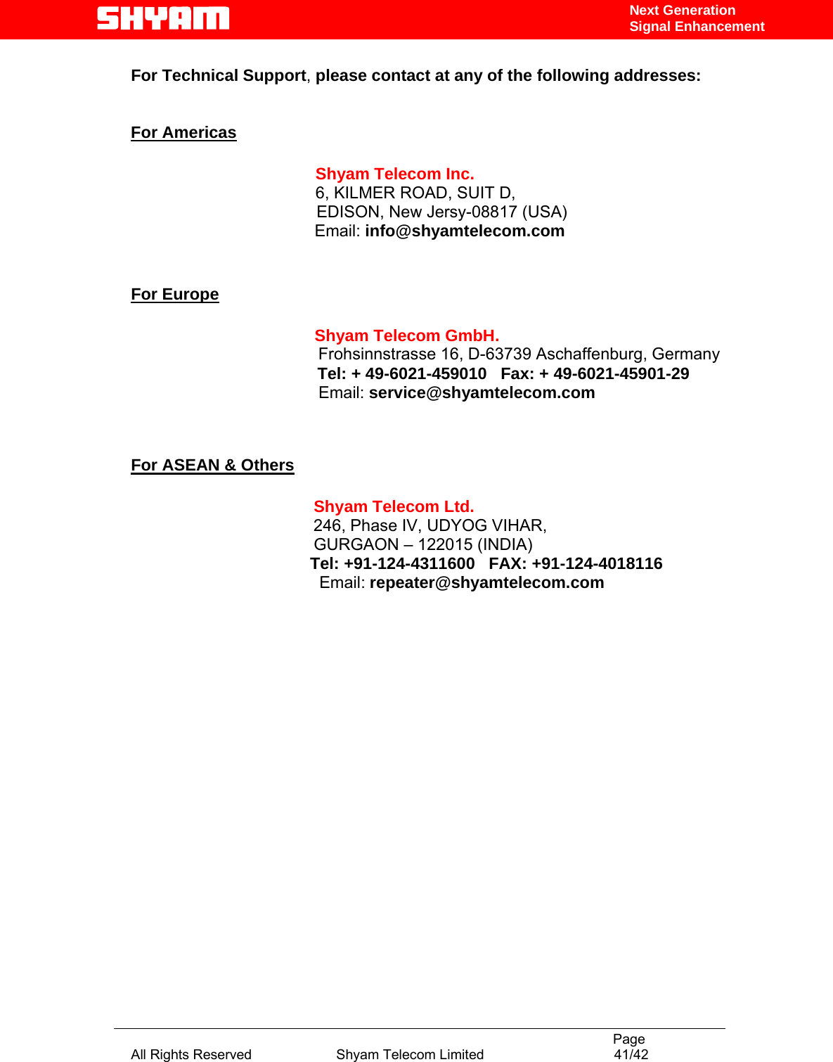                                                                                           Page All Rights Reserved                      Shyam Telecom Limited                                  41/42 Next Generation Signal Enhancement For Technical Support, please contact at any of the following addresses:   For Americas                 Shyam Telecom Inc.                6, KILMER ROAD, SUIT D,                  EDISON, New Jersy-08817 (USA)                        Email: info@shyamtelecom.com   For Europe                        Shyam Telecom GmbH.                      Frohsinnstrasse 16, D-63739 Aschaffenburg, Germany                    Tel: + 49-6021-459010   Fax: + 49-6021-45901-29                                    Email: service@shyamtelecom.com   For ASEAN &amp; Others             Shyam Telecom Ltd.            246, Phase IV, UDYOG VIHAR,                     GURGAON – 122015 (INDIA)                                        Tel: +91-124-4311600   FAX: +91-124-4018116                                          Email: repeater@shyamtelecom.com  