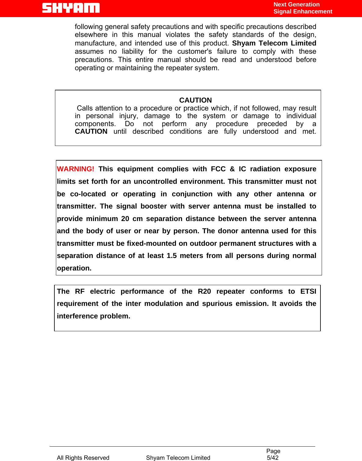                                                                                           Page All Rights Reserved                      Shyam Telecom Limited                                  5/42 Next Generation Signal Enhancementfollowing general safety precautions and with specific precautions described elsewhere in this manual violates the safety standards of the design, manufacture, and intended use of this product. Shyam Telecom Limited assumes no liability for the customer&apos;s failure to comply with these precautions. This entire manual should be read and understood before operating or maintaining the repeater system.     CAUTION  Calls attention to a procedure or practice which, if not followed, may result   in personal injury, damage to the system or damage to individual components. Do not perform any procedure preceded by a CAUTION until described conditions are fully understood and met.    WARNING! This equipment complies with FCC &amp; IC radiation exposure limits set forth for an uncontrolled environment. This transmitter must not be co-located or operating in conjunction with any other antenna or transmitter. The signal booster with server antenna must be installed to provide minimum 20 cm separation distance between the server antenna and the body of user or near by person. The donor antenna used for this transmitter must be fixed-mounted on outdoor permanent structures with a separation distance of at least 1.5 meters from all persons during normal operation.  The RF electric performance of the R20 repeater conforms to ETSI requirement of the inter modulation and spurious emission. It avoids the interference problem.          